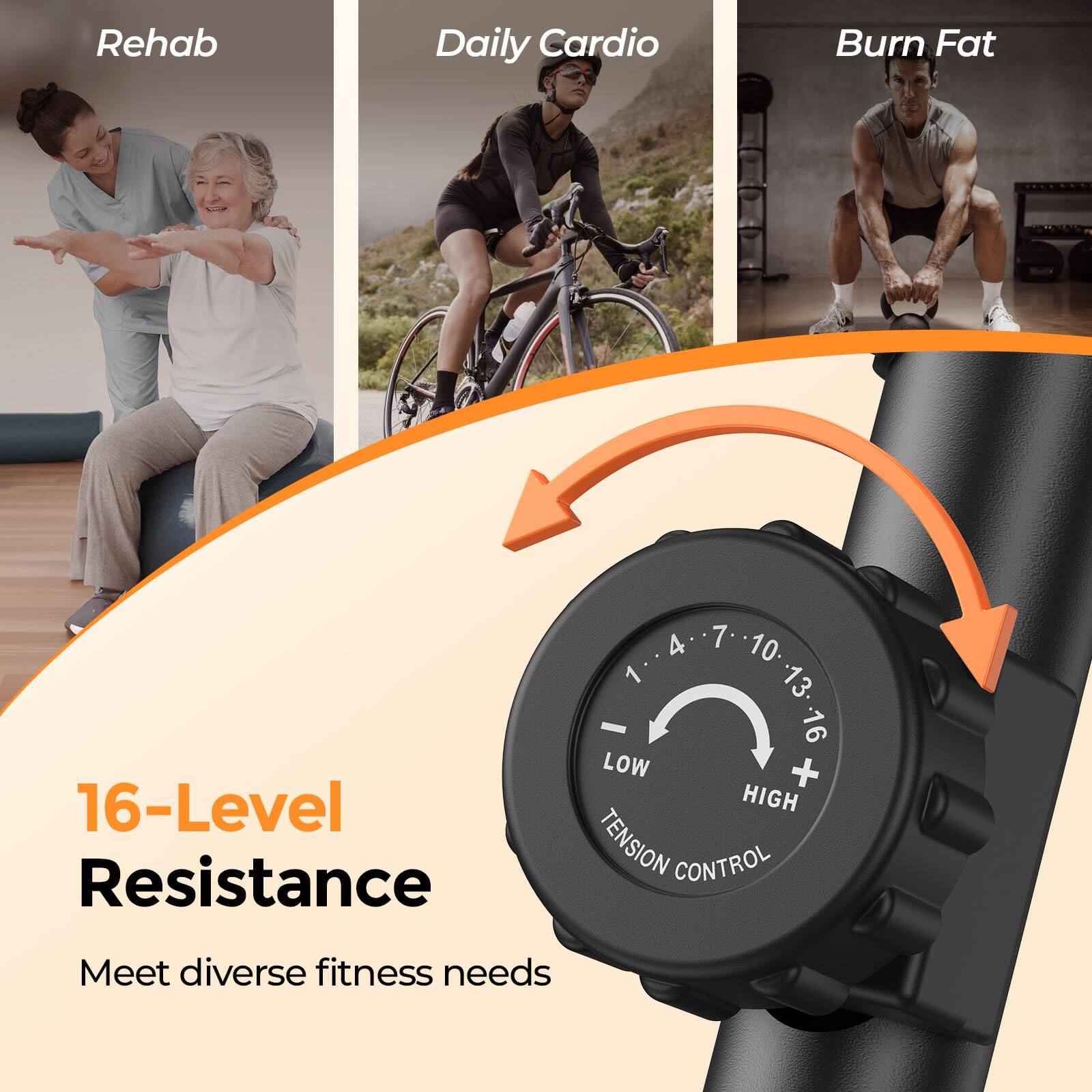 Rehab Daily Cardio Burn Fat  
16-Level Resistance  
1 4 7 10 13 - 16  
LOW + HIGH TENSION CONTROL  
Meet diverse fitness needs