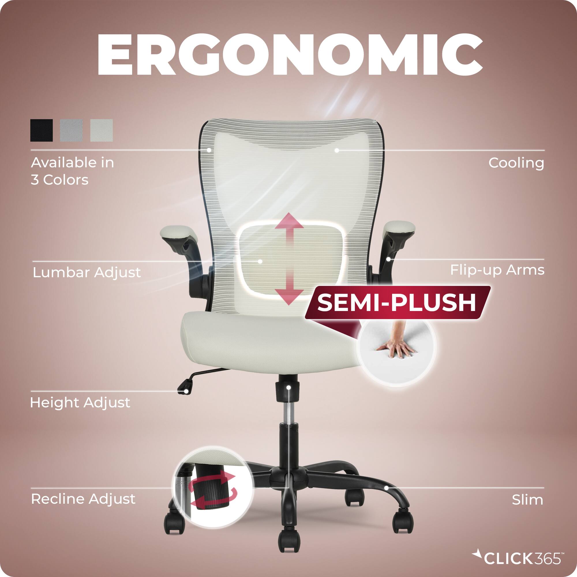 ERGONOMIC  
Available in 3 Colors  
Cooling  
Lumbar Adjust  
Flip-up Arms  
SEMI-PLUSH  
Height Adjust  
Recline Adjust  
Slim  
CLICK365