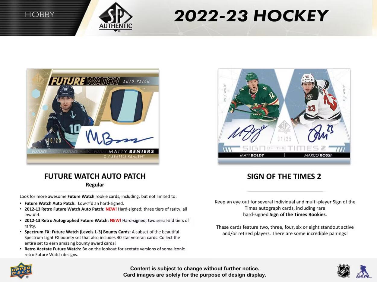 HOBBY  
AUTHENTIC  
2022-23 HOCKEY  
FUTURE WATCH AUTO PATCH  
12  
C/WILD  
FUTURE  
10 MBSSS FUTURE FUTUR MATTY BENIERS SEATTLE KRAKEN  
MOYS 01/25 Qri TIMES MATT BOLDY MARCO ROSSI  
FUTURE WATCH AUTO PATCH Regular  
SIGN OF THE TIMES 2  

Look for more awesome Future Watch rookie cards, including, but not limited to:  
- Future Watch Auto Patch: Low-#'d and hard-signed.  
- 2012-13 Retro Future Watch Auto Patch: NEW! Hard-signed; three tiers of rarity, all low-#'d.  
- 2012-13 Retro Autographed Future Watch: NEW! Hard-signed; two serial-#'d tiers of rarity.  
- Spectrum FX: Future Watch (Levels 1-3) Bounty Cards: A subset of the beautiful Spectrum Light FX bounty set that also includes 40 star veteran cards. Collect the entire set to earn amazing bounty award cards!  
- Retro Acetate Future Watch: Be on the lookout for acetate versions of some iconic retro Future Watch