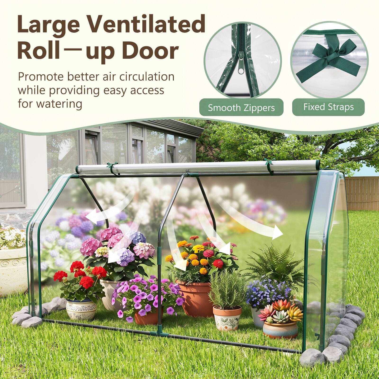 Large Ventilated Roll-up Door  
Promote better air circulation while providing easy access for watering  
Smooth Zippers  
Fixed Straps