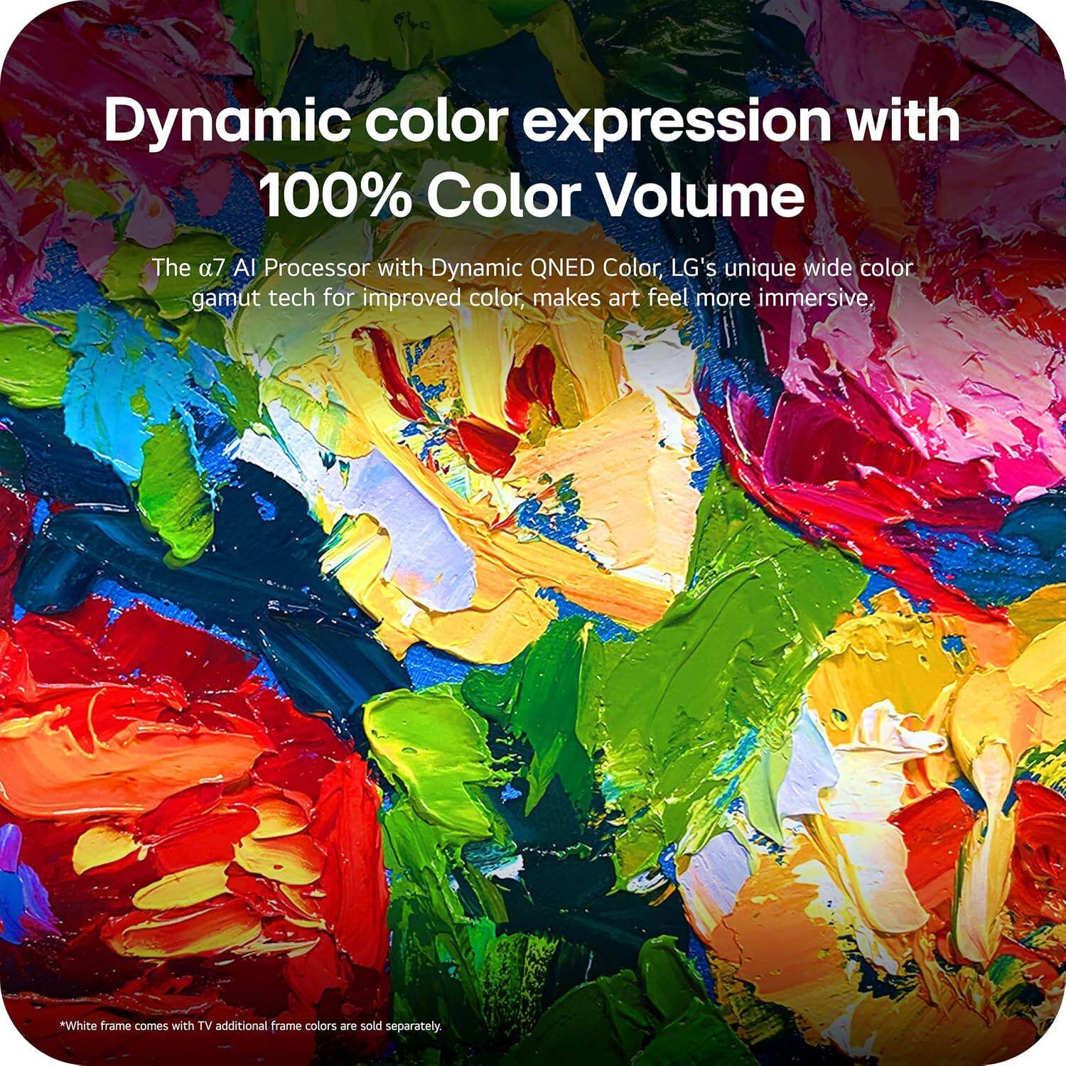 Dynamic color expression with 100% Color Volume

The α7 AI Processor with Dynamic QNED Color, LG's unique wide color gamut tech for improved color, makes art feel more immersive.

*White frame comes with TV. Additional frame colors are sold separately.