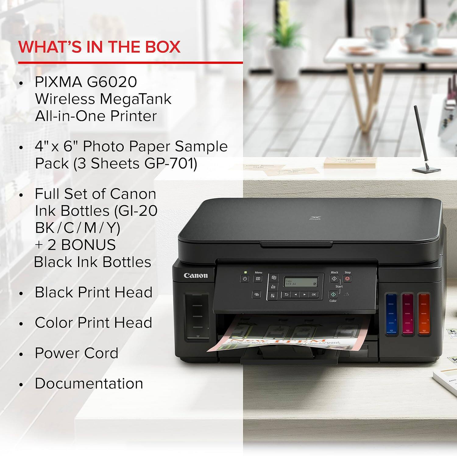 WHAT'S IN THE BOX

- PIXMA G6020 Wireless MegaTank All-in-One Printer
- 4" x 6" Photo Paper Sample Pack (3 Sheets GP-701)
- Full Set of Canon Ink Bottles (GI-20 BK/C/M/Y) + 2 BONUS Black Ink Bottles
- Black Print Head
- Color Print Head
- Power Cord
- Documentation