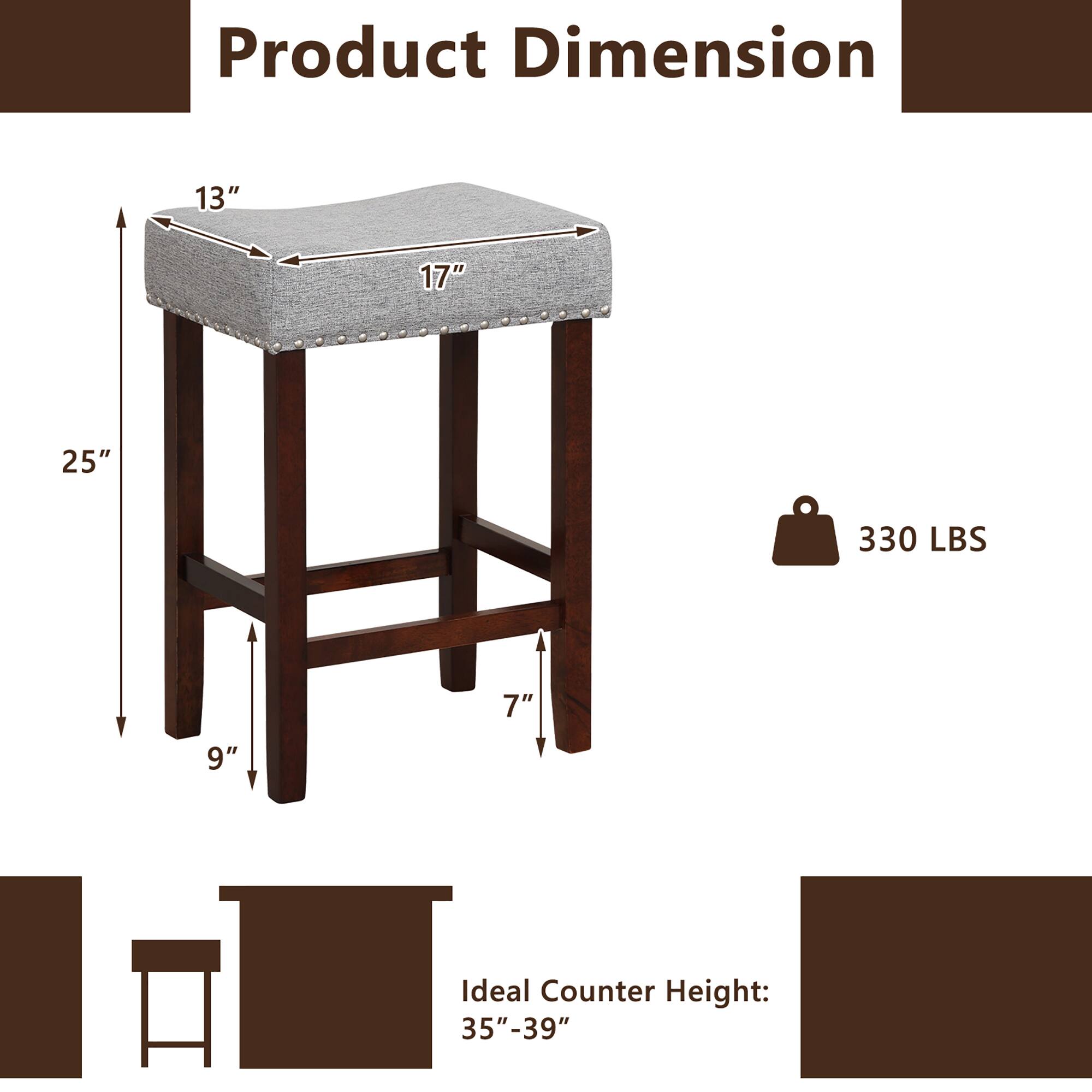 Product Dimension: 13" 17" 25" 330 LBS 7" 9" Ideal Counter Height: 35"-39".