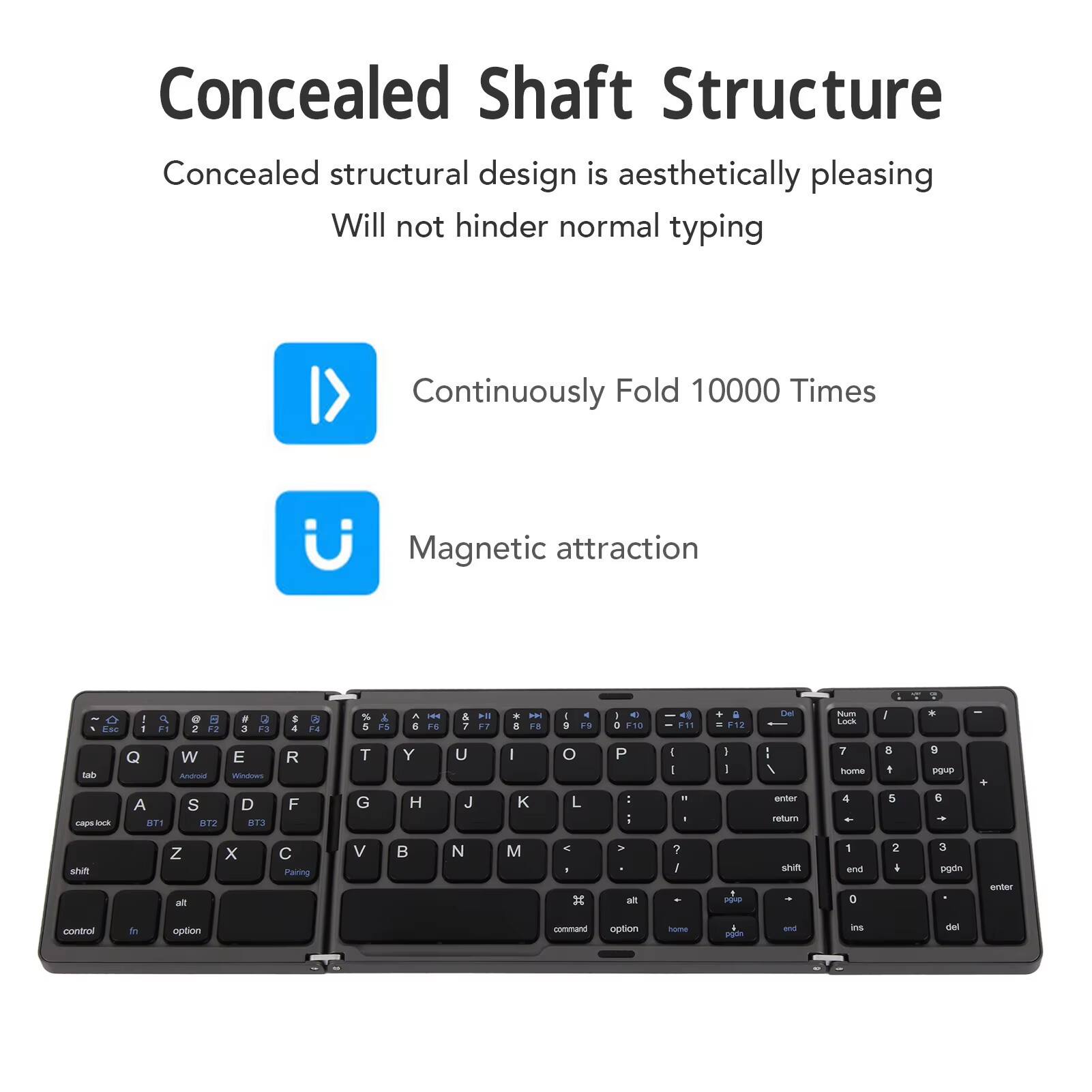 Concealed Shaft Structure  
Concealed structural design is aesthetically pleasing  
Will not hinder normal typing  

Continuously Fold 10000 Times  
Magnetic attraction