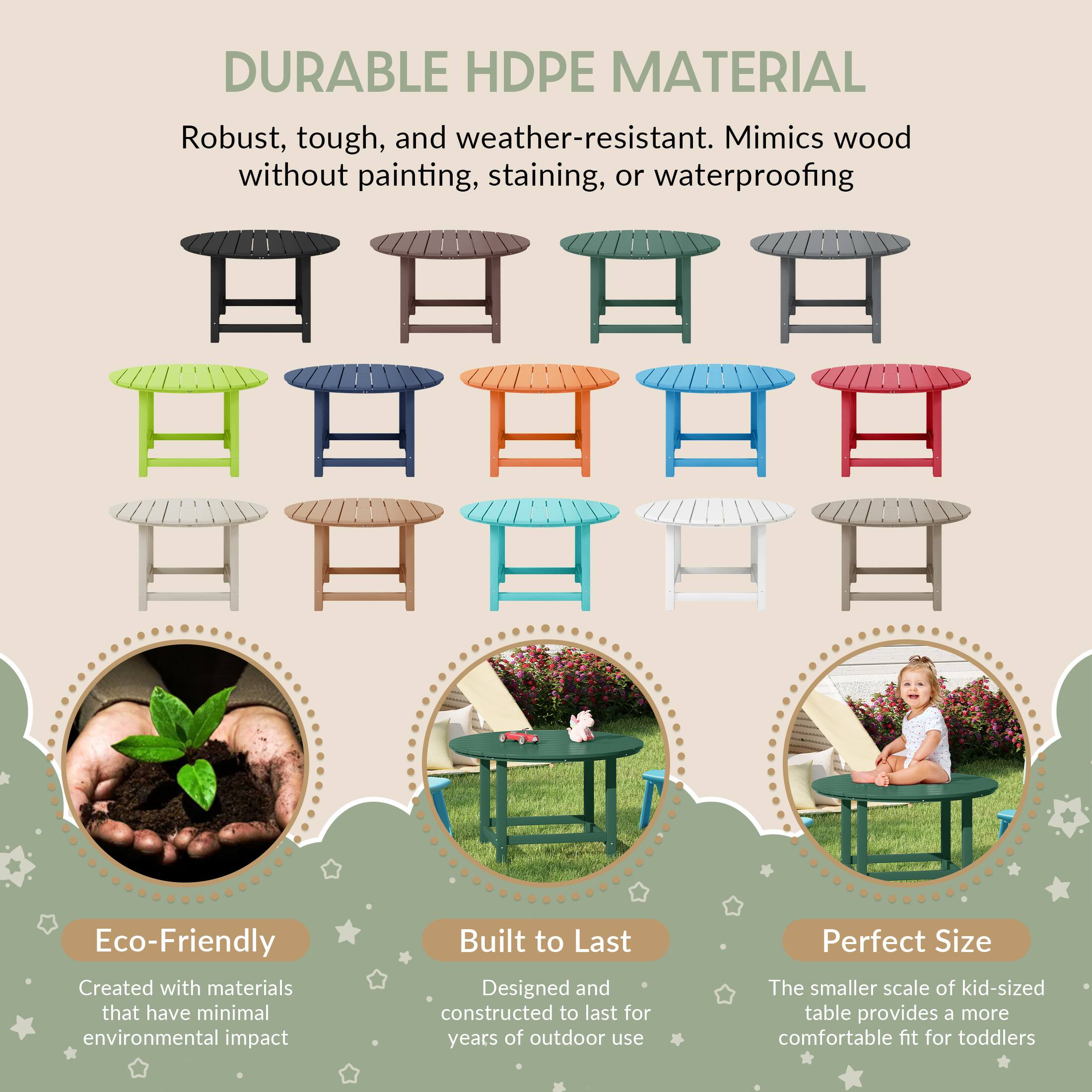 DURABLE HDPE MATERIAL  
Robust, tough, and weather-resistant. Mimics wood without painting, staining, or waterproofing  

Eco-Friendly  
Created with materials that have minimal environmental impact  

Built to Last  
Designed and constructed to last for years of outdoor use  

Perfect Size  
The smaller scale of kid-sized table provides a more comfortable fit for toddlers
