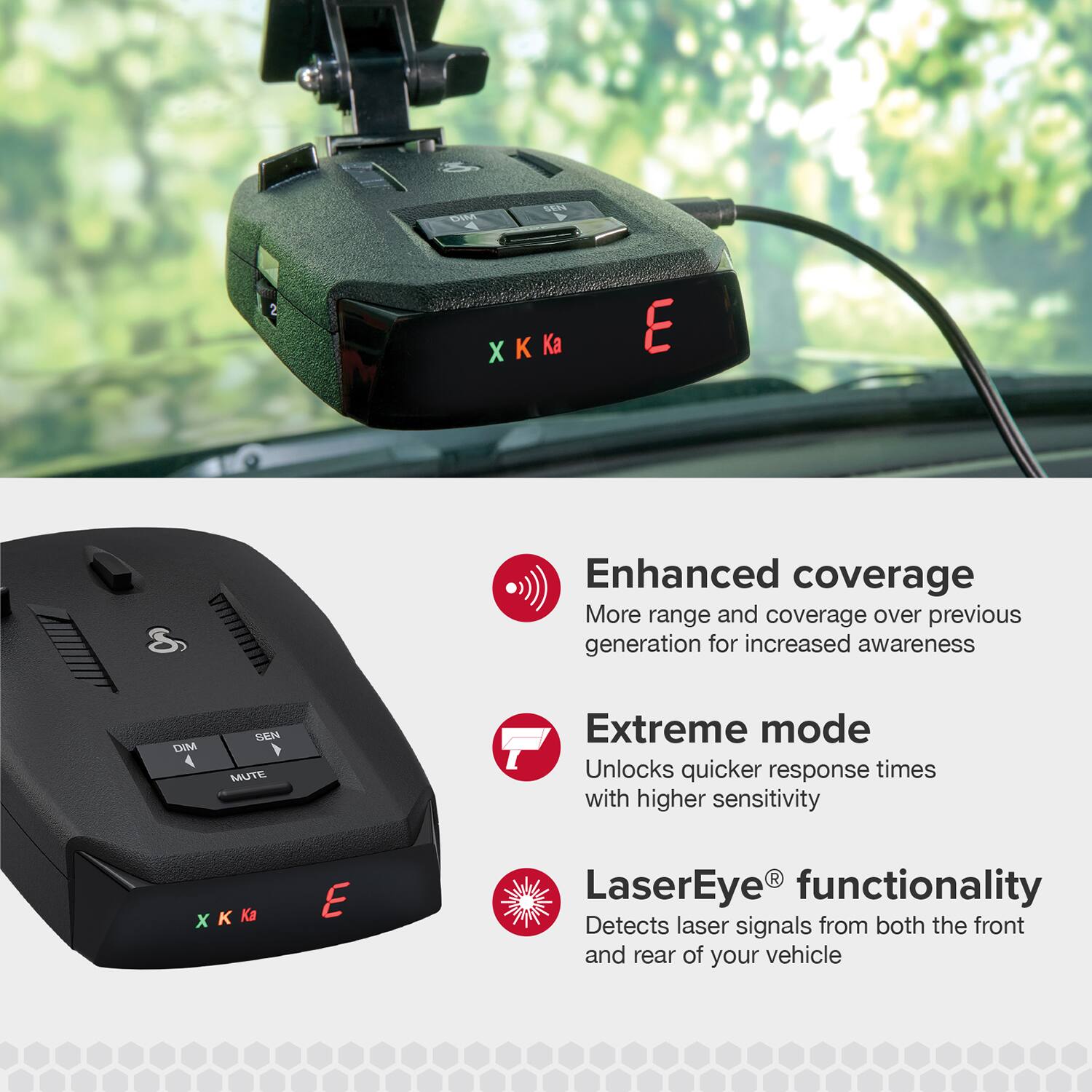 DM SEN XKa X K Ka E 8 Enhanced coverage More range and coverage over previous generation for increased awareness DIM 4 SEN MUTE Extreme mode Unlocks quicker response times with higher sensitivity XKKa  Ka E R LaserEye functionality Detects laser signals from both the front and rear of your vehicle