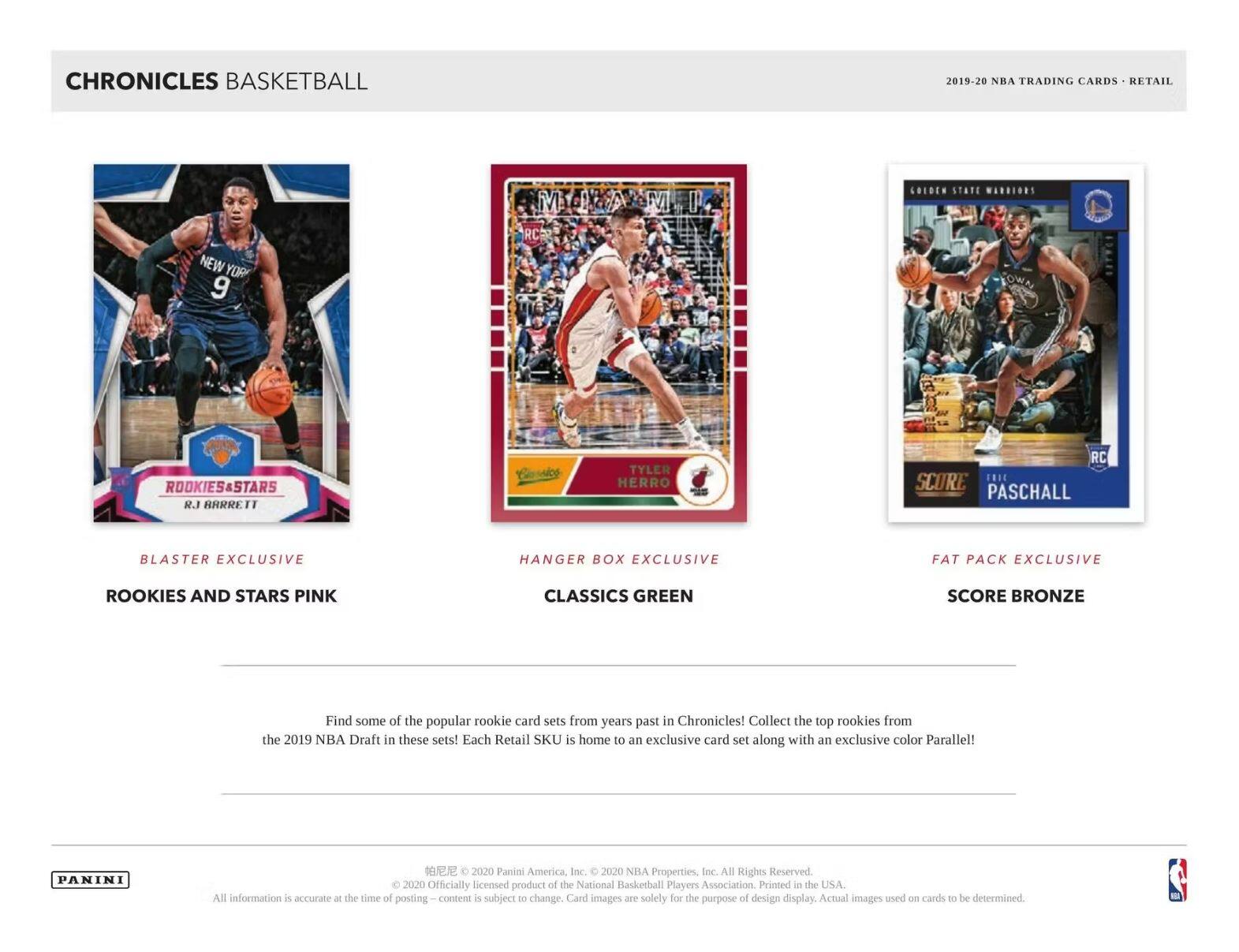 **CHRONICLES BASKETBALL**

**2019-20 NBA TRADING CARDS • RETAIL**

---

**BLASTER EXCLUSIVE**  
**ROOKIES AND STARS PINK**  
R.J. BARRÉ II

**HANGER BOX EXCLUSIVE**  
**CLASSICS GREEN**  
TYLER HERRO

**FAT PACK EXCLUSIVE**  
**SCORE BRONZE**  
PASCHALL

---

Find some of the popular rookie card sets from years past in Chronicles! Collect the top rookies from the 2019 NBA Draft in these sets! Each Retail SKU is home to an exclusive card set along with an exclusive color Parallel!

---

**PANINI**  
© 2020 Panini America, Inc. © 2020 NBA Properties, Inc. All Rights Reserved. Officially licensed product of the National Basketball Players Association. Printed in the USA. All Information is accurate at the time of posting – content is subject to change. Card images are solely for the purpose of design display. Actual images used on cards to be determined.