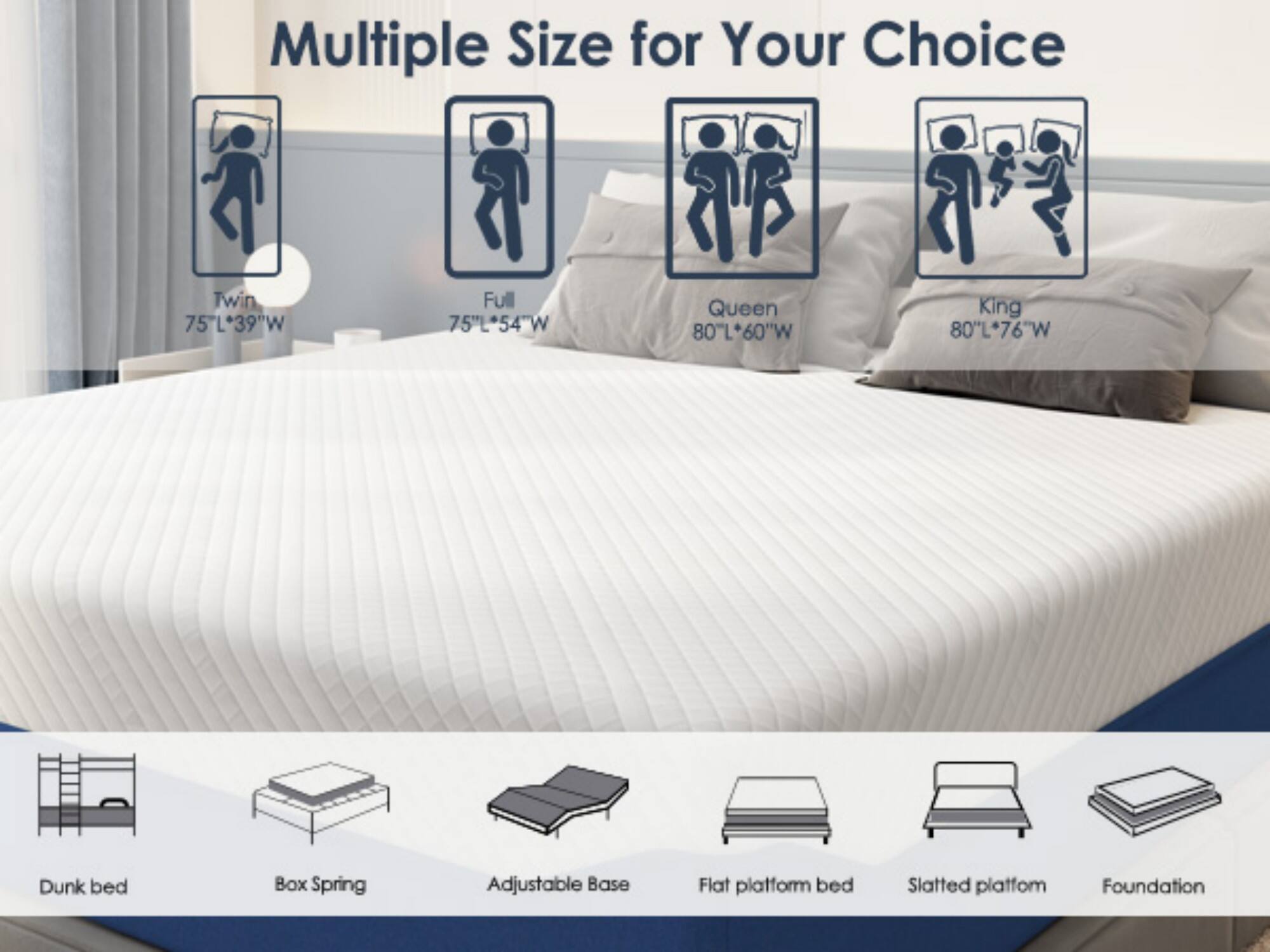 Multiple Size for Your Choice

- Twin: 75"L x 39"W
- Full: 75"L x 54"W
- Queen: 80"L x 60"W
- King: 80"L x 76"W

Dunk bed
Box Spring
Adjustable Base
Flat platform bed
Slatted platform
Foundation