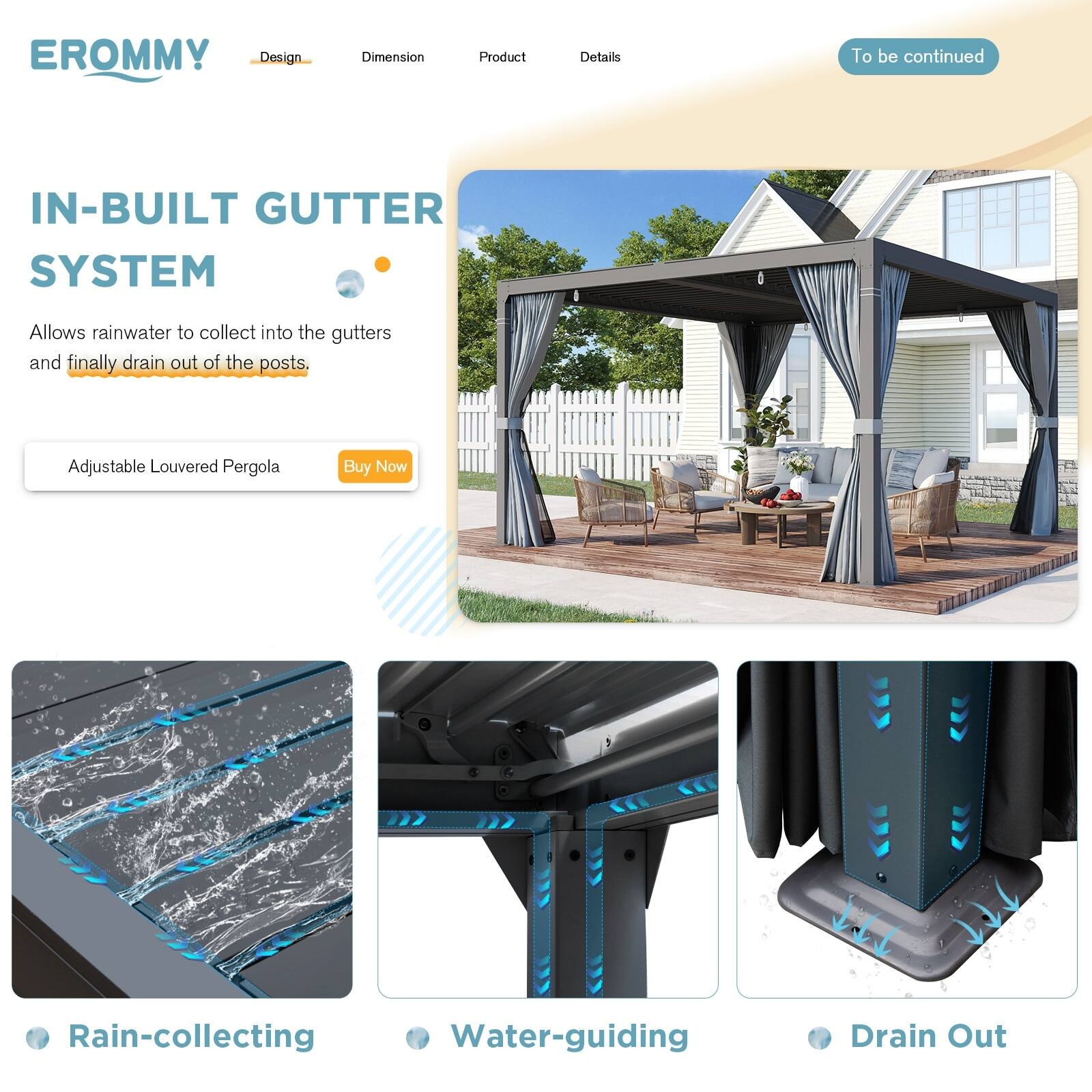 EROMMY

Design | Dimension | Product | Details

IN-BUILT GUTTER SYSTEM

Allows rainwater to collect into the gutters and finally drain out of the posts.

Adjustable Louvered Pergola

Buy Now

Rain-collecting

Water-guiding

Drain Out

To be continued