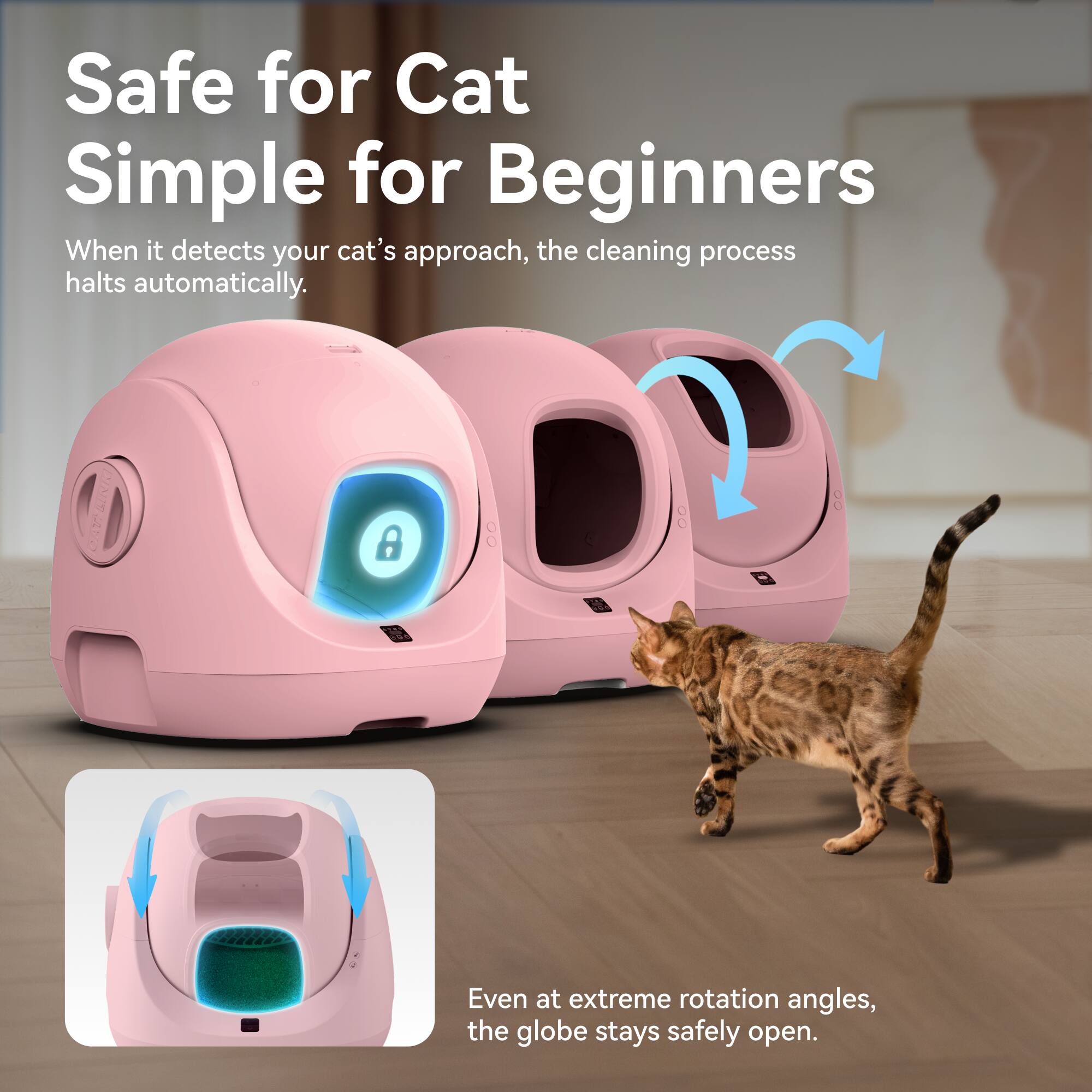 Safe for Cat  
Simple for Beginners  

When it detects your cat's approach, the cleaning process halts automatically.  

Even at extreme rotation angles, the globe stays safely open.