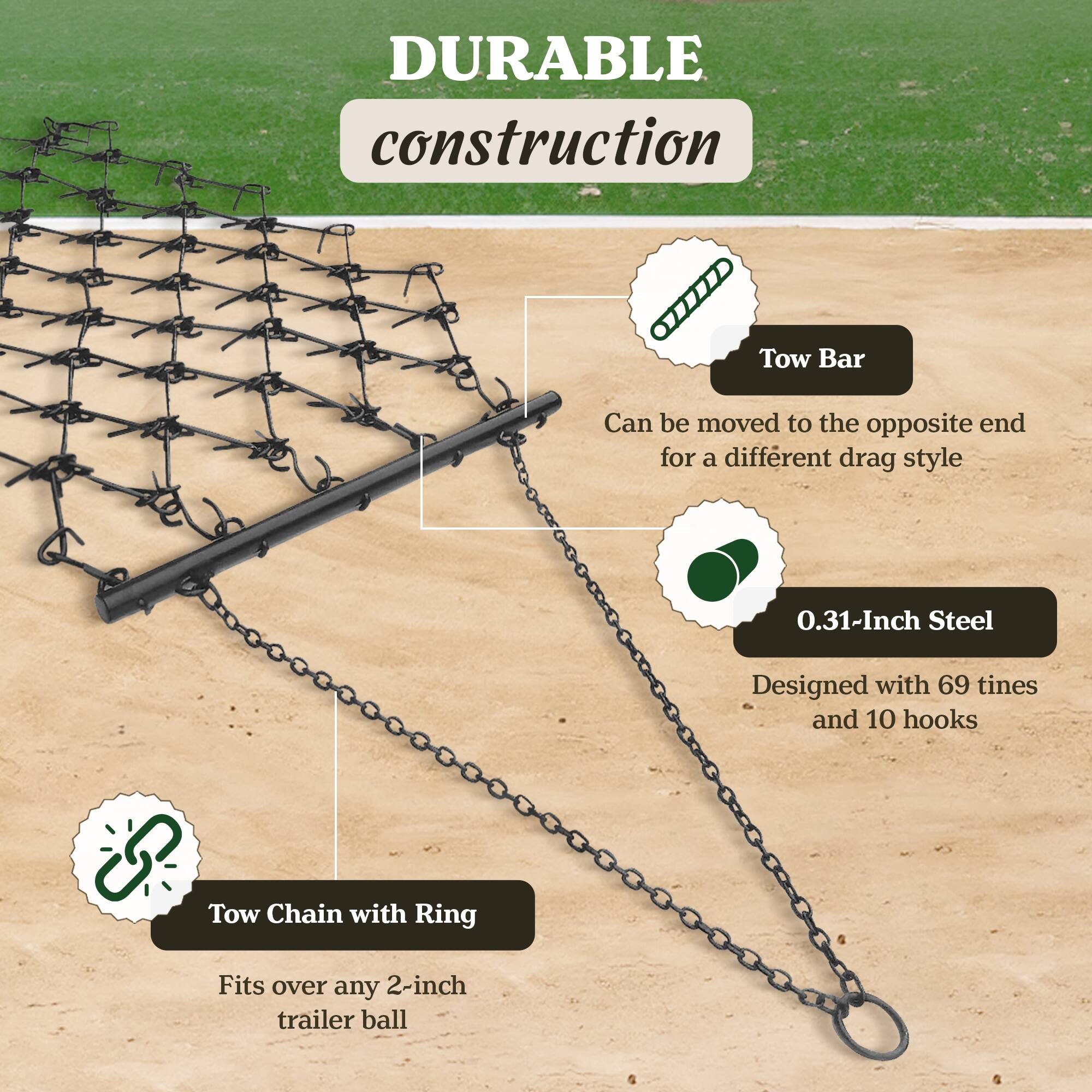 DURABLE construction

- Tow Bar
  - Can be moved to the opposite end for a different drag style

- 0.31-Inch Steel
  - Designed with 69 tines and 10 hooks

- Tow Chain with Ring
  - Fits over any 2-inch trailer ball