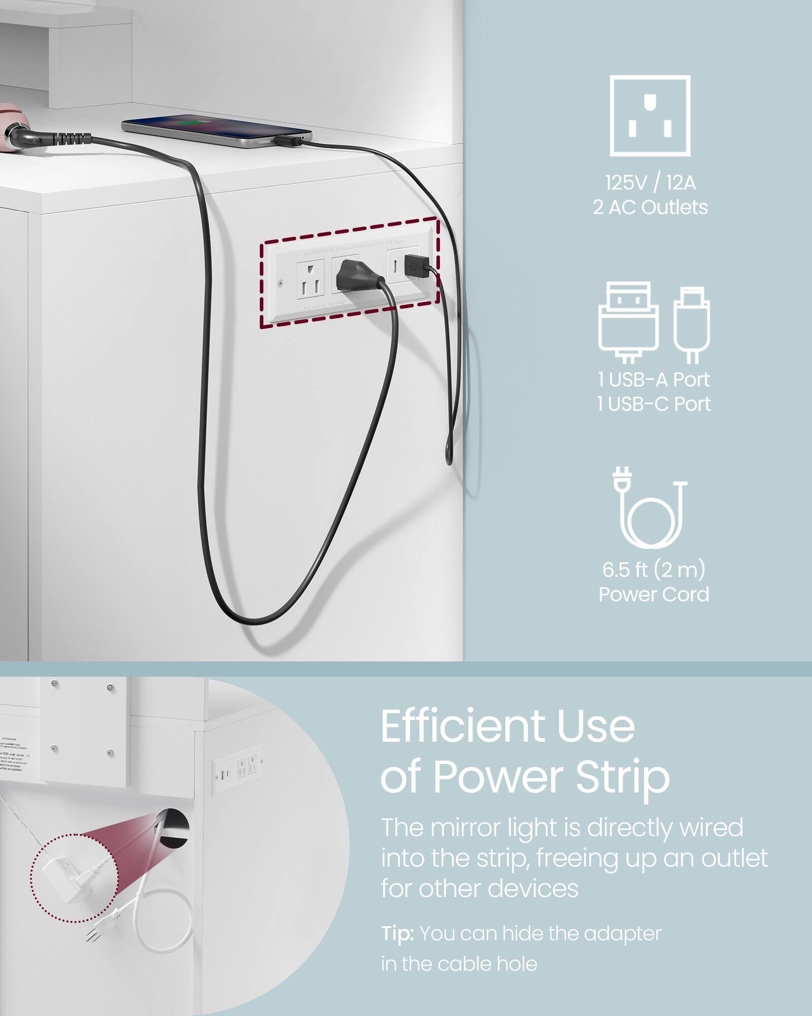125V / 12A 2 AC Outlets  
1 USB-A Port 1 USB-C Port  
6.5 ft (2 m) Power Cord  

Efficient Use of Power Strip  
The mirror light is directly wired into the strip, freeing up an outlet for other devices  
Tip: You can hide the adapter in the cable hole
