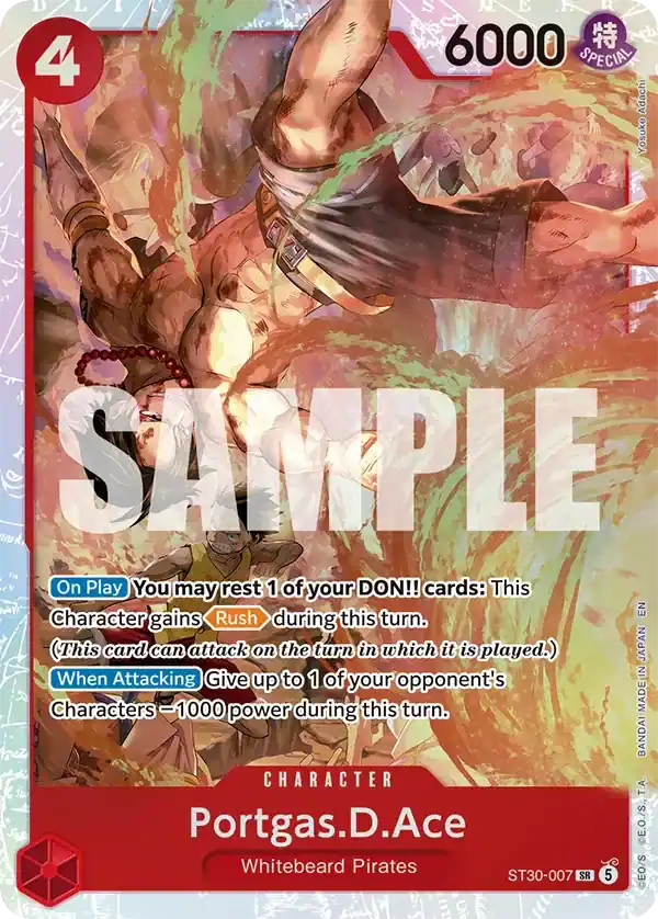 177 D L 1 L 4 5 M S NER M E . R 6000 SPECIAL Adachi Yosuke SAMPLE

On Play You may rest 1 of your DON!! cards: This Character gains Rush during this turn. (This card can attack on the turn in which it is played.)

When Attacking Give up to 1 of your opponent's Characters 1000 power during this turn.

CHARACTER
Portgas.D.Ace
Whitebeard Pirates

ST30-007 SR 5