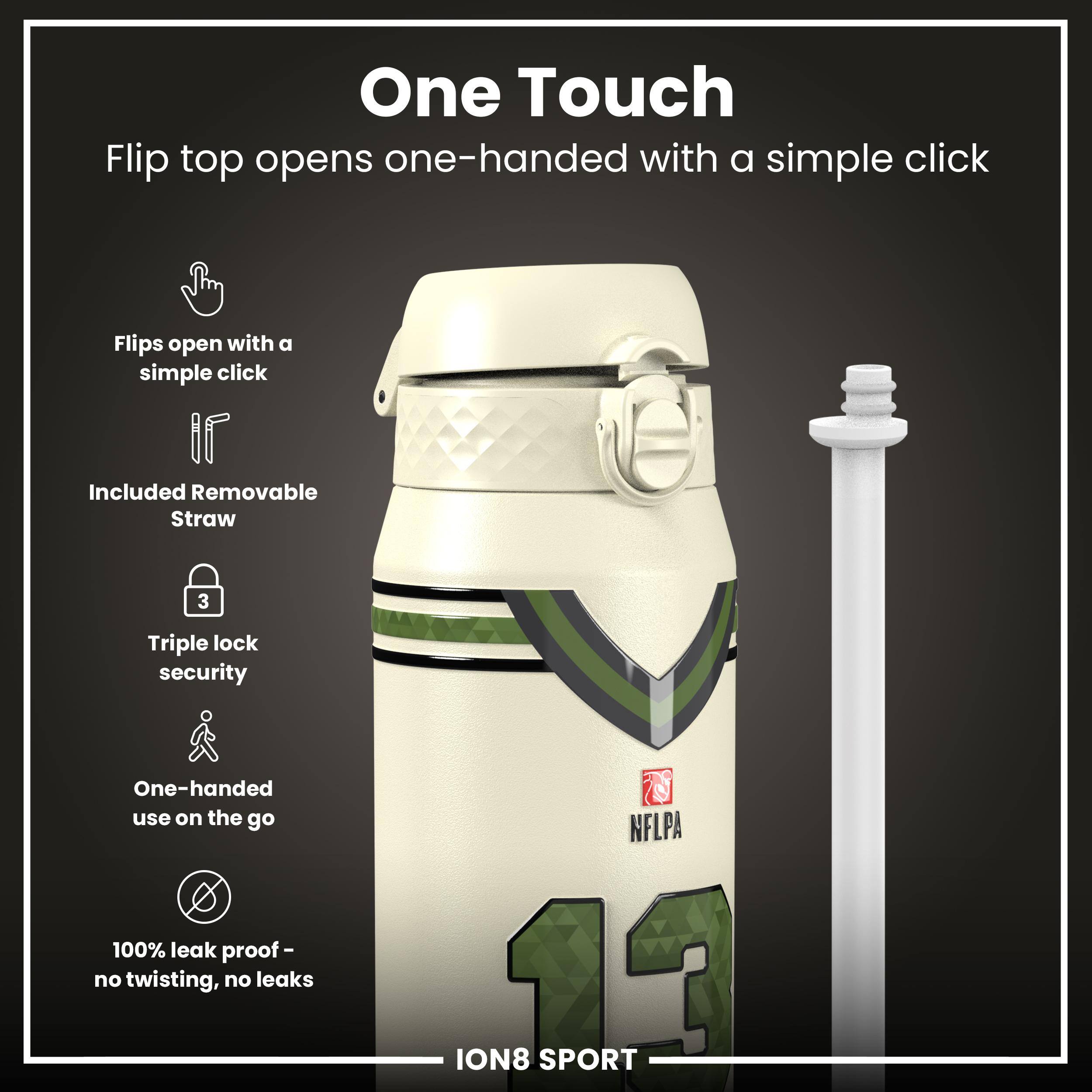 One Touch  
Flip top opens one-handed with a simple click  

- Flips open with a simple click  
- Included Removable Straw  
- Triple lock security  
- One-handed use on the go  
- 100% leak proof - no twisting, no leaks  

NFLPA ION8 SPORT