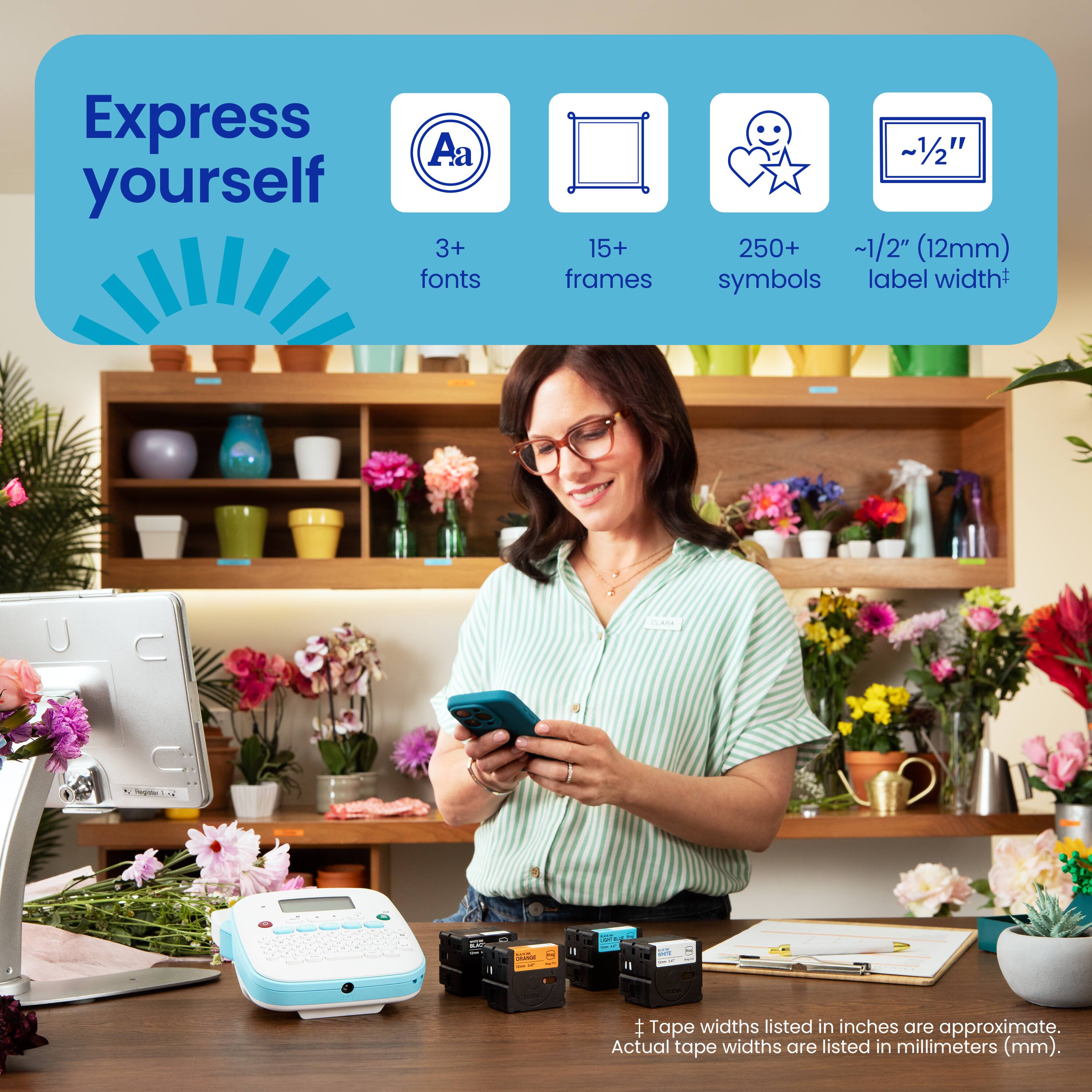 Express yourself with 3+ fonts, 15+ frames, and ~1/2" (12mm) symbols. Label widths are listed in inches and are approximate. Actual tape widths are listed in millimeters (mm).