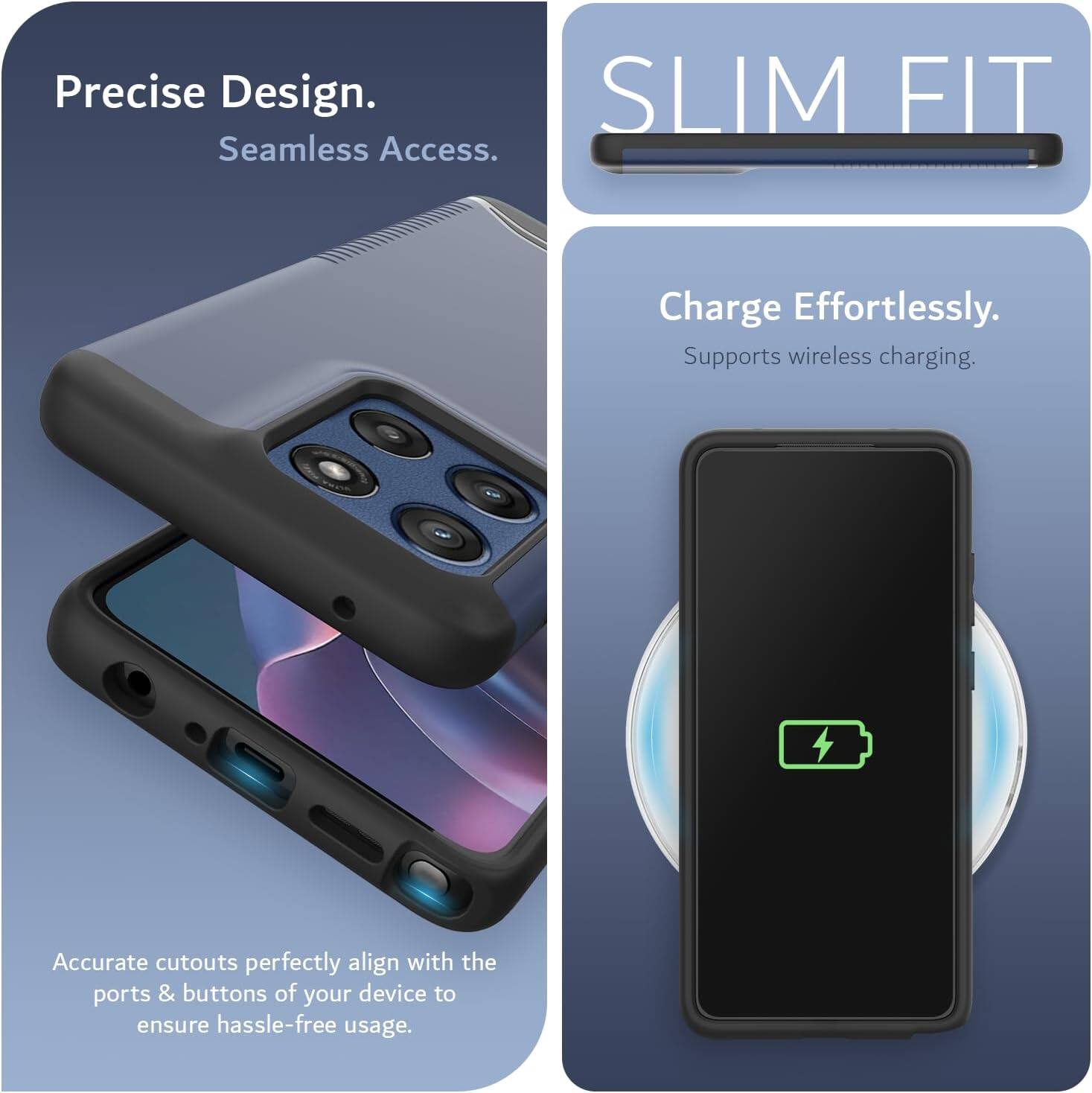 Precise Design.  
Seamless Access.  

SLIM FIT  

Charge Effortlessly.  
Supports wireless charging.  

Accurate cutouts perfectly align with the ports & buttons of your device to ensure hassle-free usage.