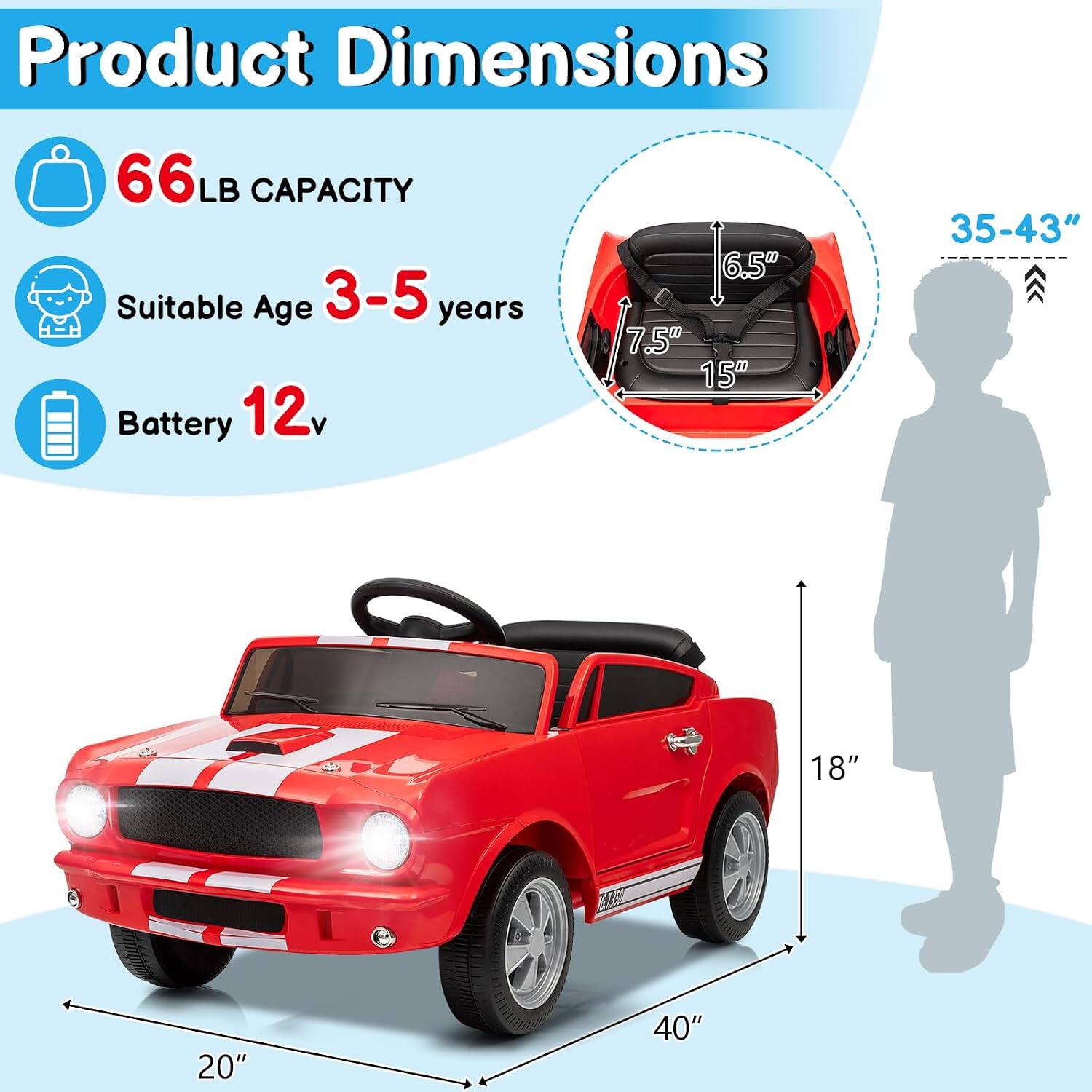 Product Dimensions  
66 LB CAPACITY  
Suitable Age 3-5 years  
Battery 12v  

Dimensions:  
- Length: 40"  
- Width: 20"  
- Height: 18"  
- Seat Height: 15"  
- Seat Width: 7.5"  
- Seat Depth: 6.5"  
- Child Height Range: 35-43"