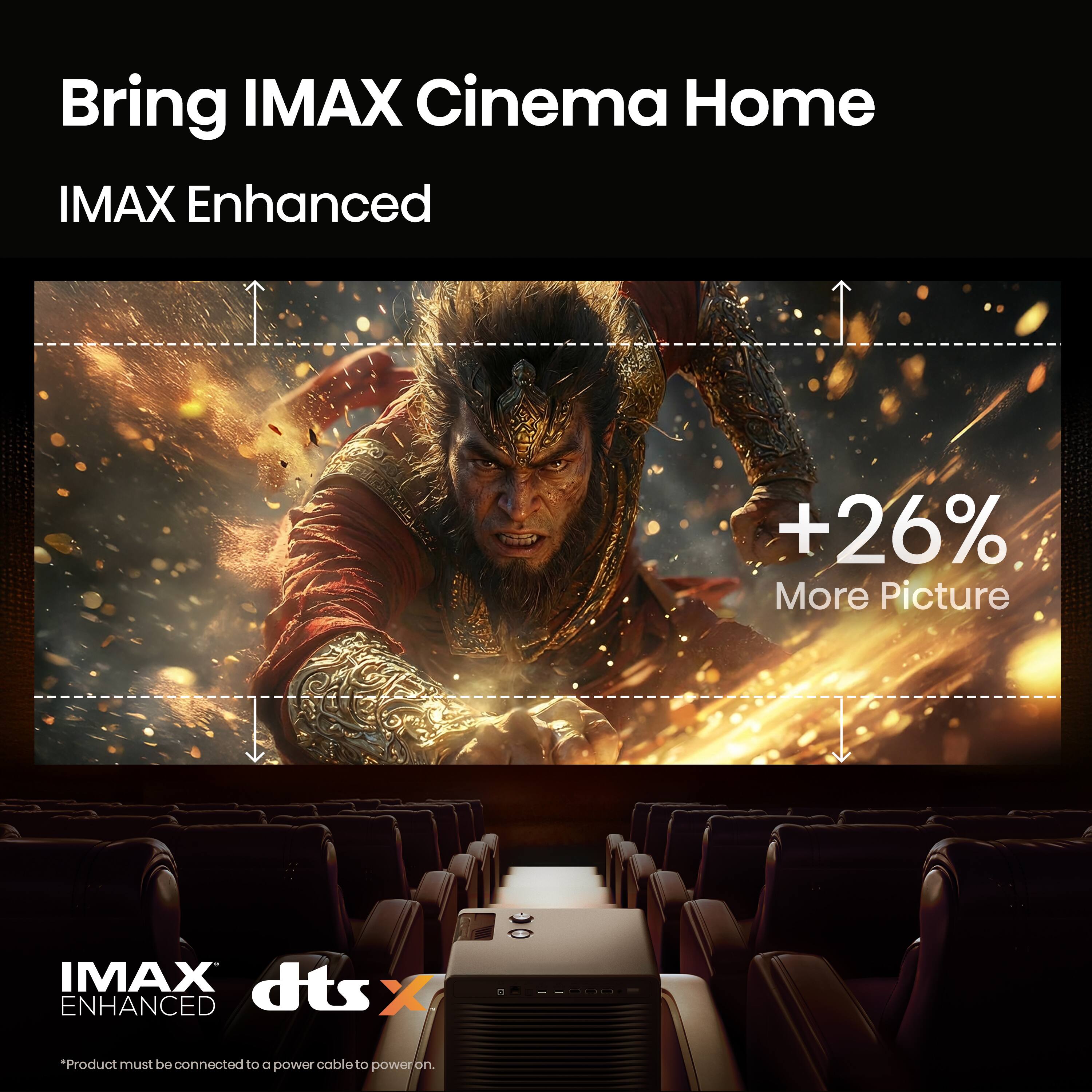Bring IMAX Cinema Home  
IMAX Enhanced  
+26% More Picture  
IMAX dts ENHANCED  
*Product must be connected to a power cable to power on.