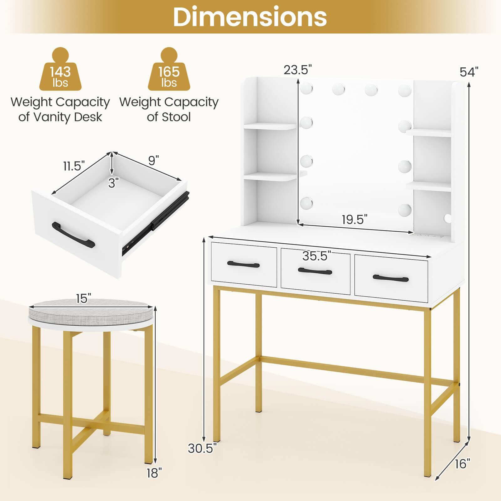 Dimensions

- Weight Capacity of Vanity Desk: 143 lbs
- Weight Capacity of Stool: 165 lbs

- Vanity Desk:
  - Height: 54"
  - Width: 35.5"
  - Depth: 19.5"
  - Drawer Height: 3"
  - Drawer Depth: 11.5"
  - Drawer Width: 9"

- Stool:
  - Height: 30.5"
  - Seat Diameter: 15"