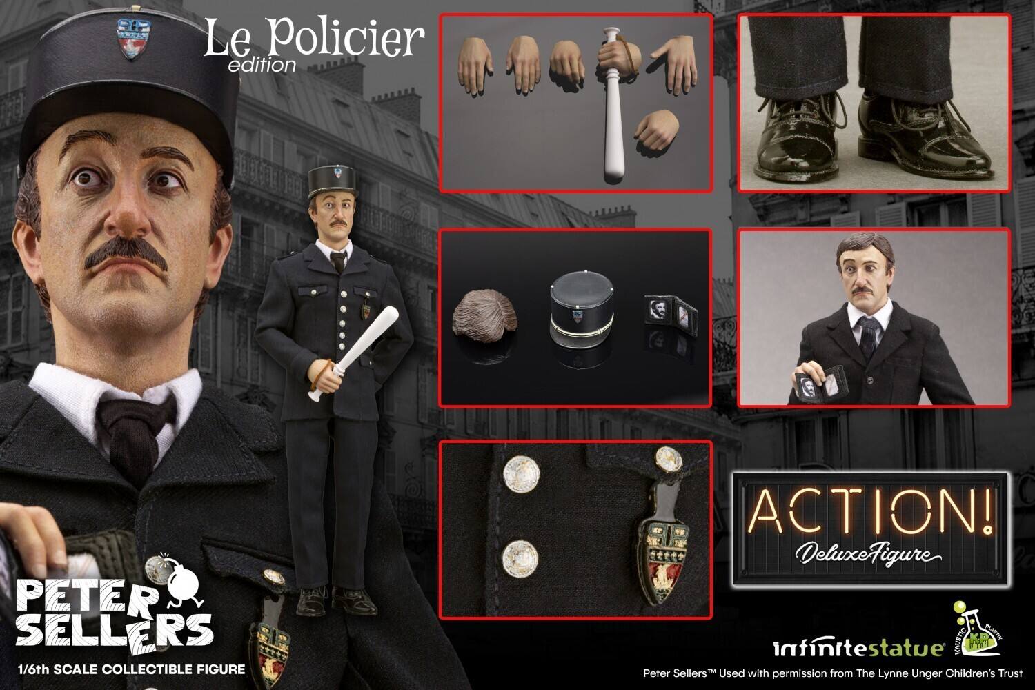 **Le Policier edition**

**PETER SELLERS**  
1/6th Scale Collectible Figure

**ACTION!**  
Deluxe Figure

**infinite statue**  
Used with permission from The Lynne Unger Children's Trust

- **Le Policier**  
  Edition

- **Hands and Cane**

- **Boots**

- **Hat and Hair**

- **Suit and Buttons**

- **Face and Mustache**

- **Suit and Buttons Detail**