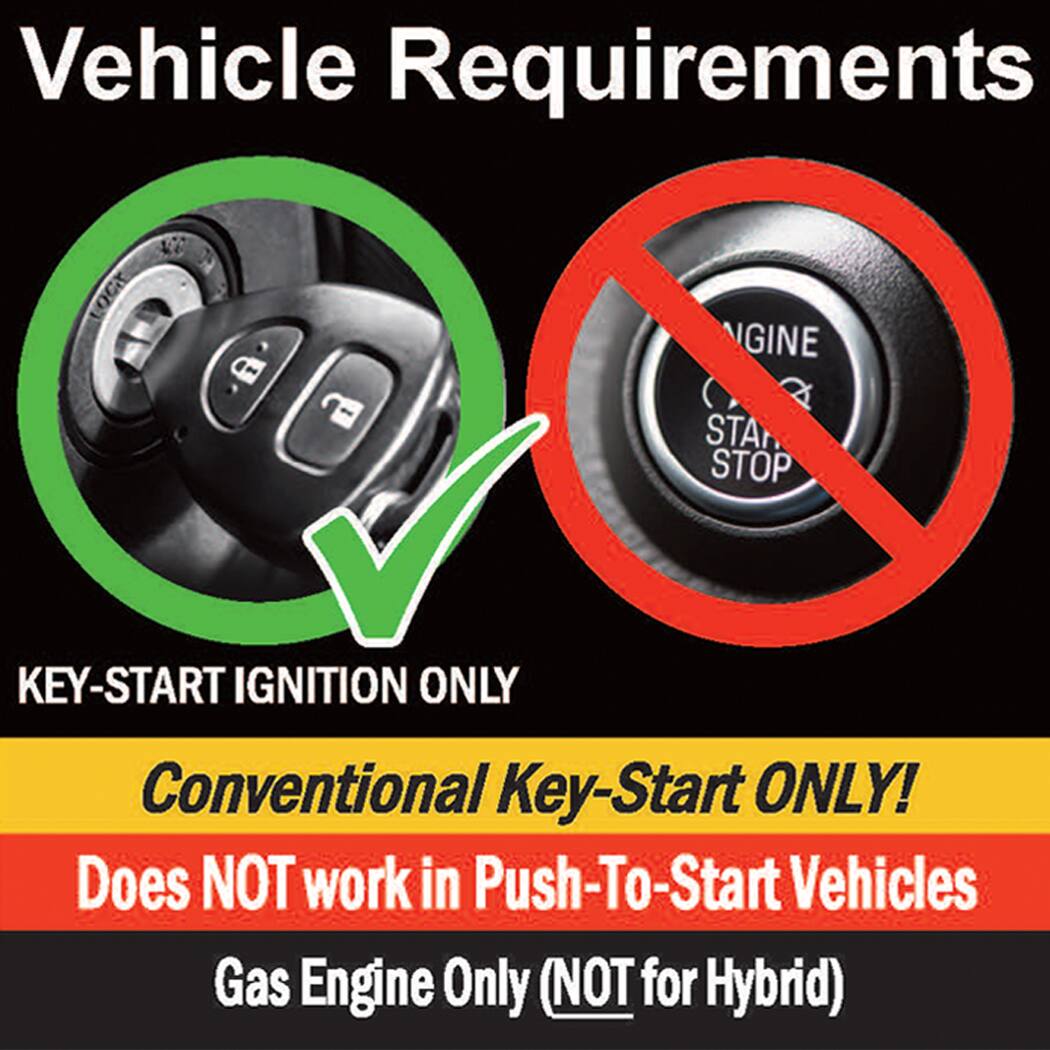 Vehicle Requirements

- KEY-START IGNITION ONLY
- Conventional Key-Start ONLY!
- Does NOT work in Push-To-Start Vehicles
- Gas Engine Only (NOT for Hybrid)