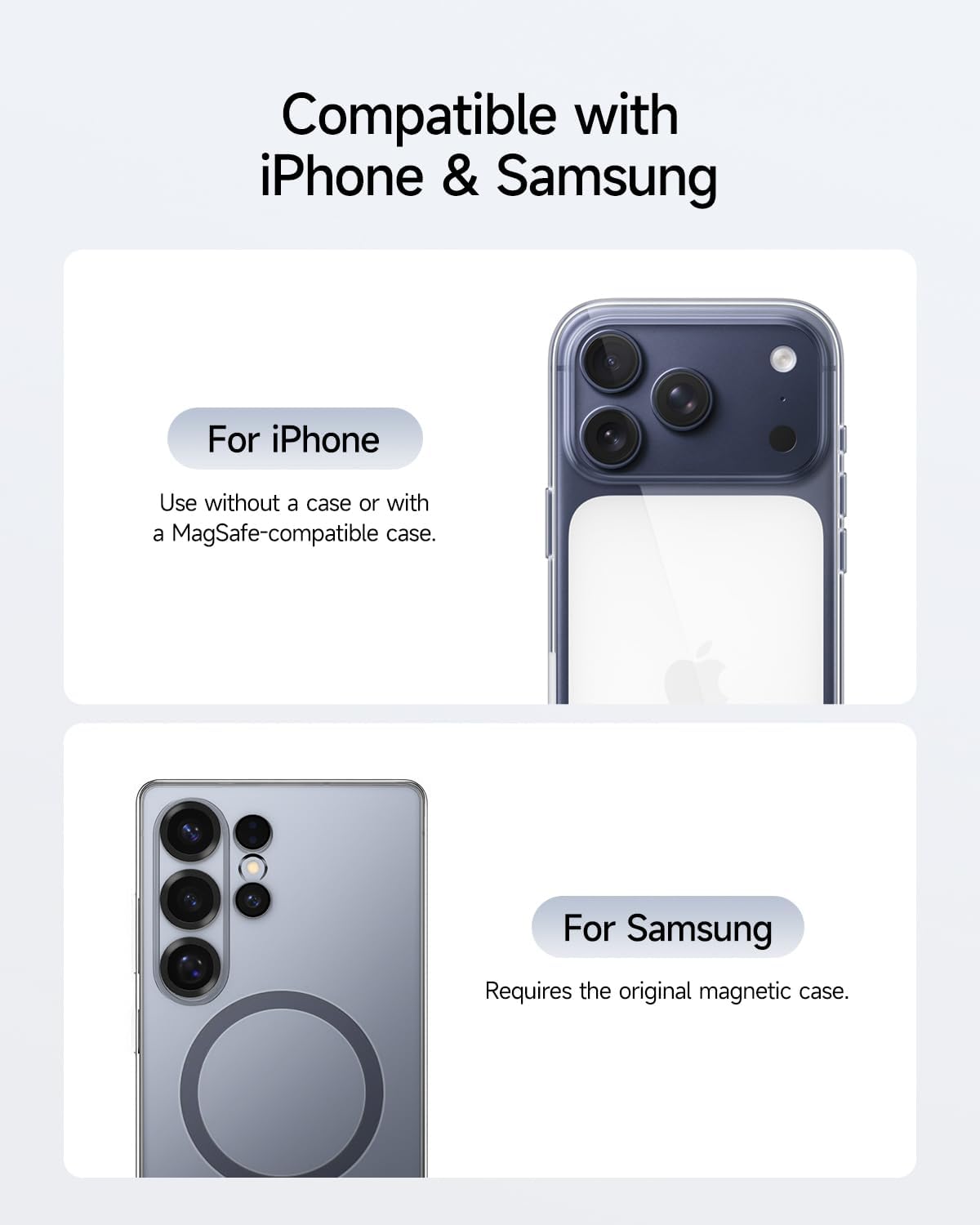 Compatible with iPhone & Samsung

For iPhone  
Use without a case or with a MagSafe-compatible case.

For Samsung  
Requires the original magnetic case.