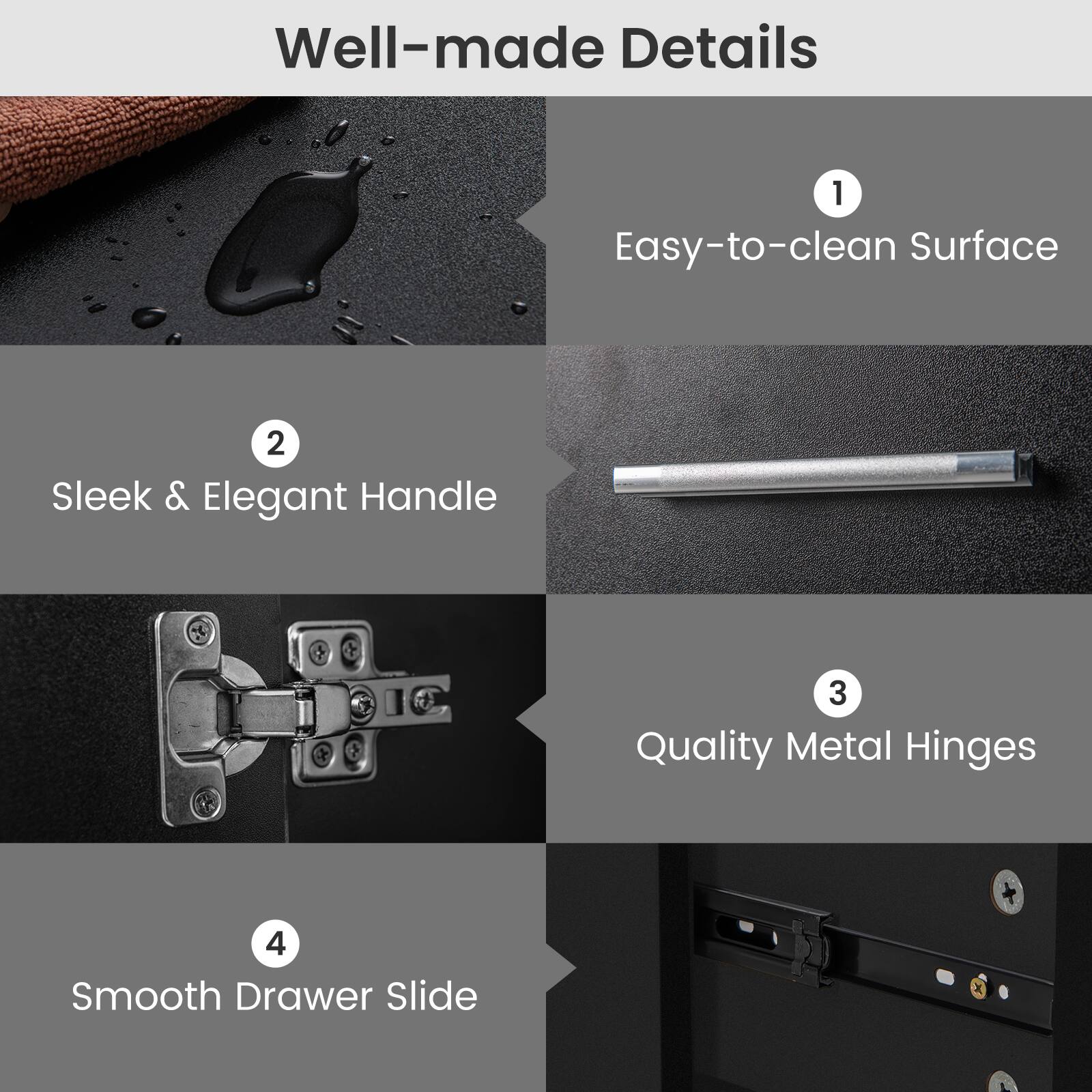 Well-made Details

1. Easy-to-clean Surface
2. Sleek & Elegant Handle
3. Quality Metal Hinges
4. Smooth Drawer Slide