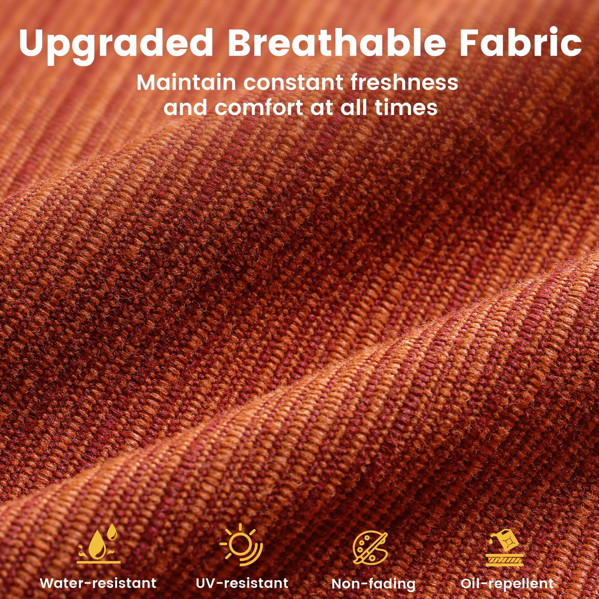 Upgraded Breathable Fabric  
Maintain constant freshness and comfort at all times  

Water-resistant  
UV-resistant  
Non-fading  
Oil-repellent