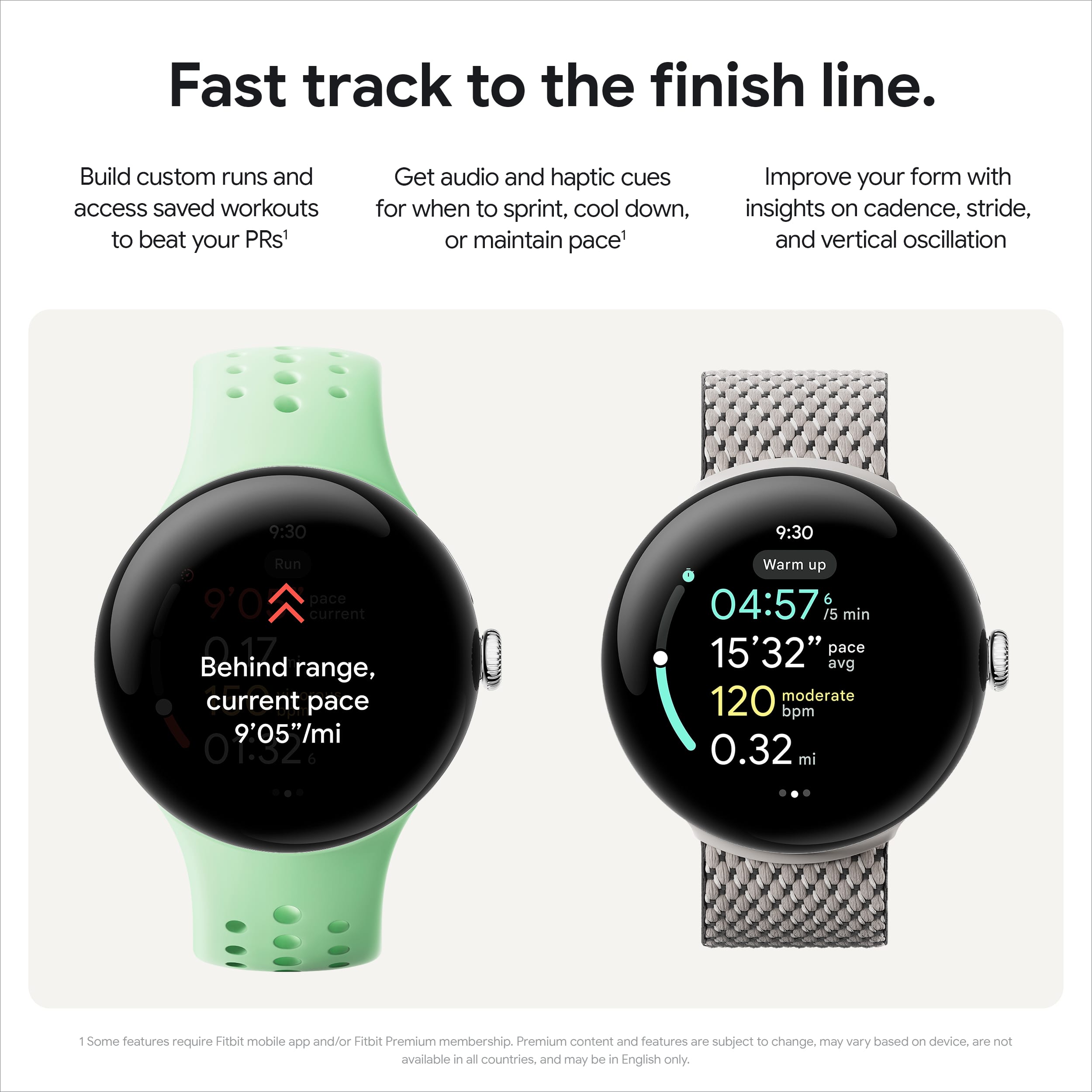 Fast Track to the Finish Line. Build custom runs and access saved workouts to beat your PRs. Get audio and haptic cues for when to sprint, cool down, or maintain pace. Improve your form with insights on cadence, stride, and vertical oscillation. 9:30 9:30 Run 9'0 pace current 0.17 Behind range, current pace 9'05". Warm up 04:57 6/5 min 15'32" pace avg 120 moderate bpm 0.32 mi. Some features require Fitbit mobile app and/or Fitbit Premium membership. Premium content and features are subject to change, may vary based on device, are not available in all countries, and may be in English only.