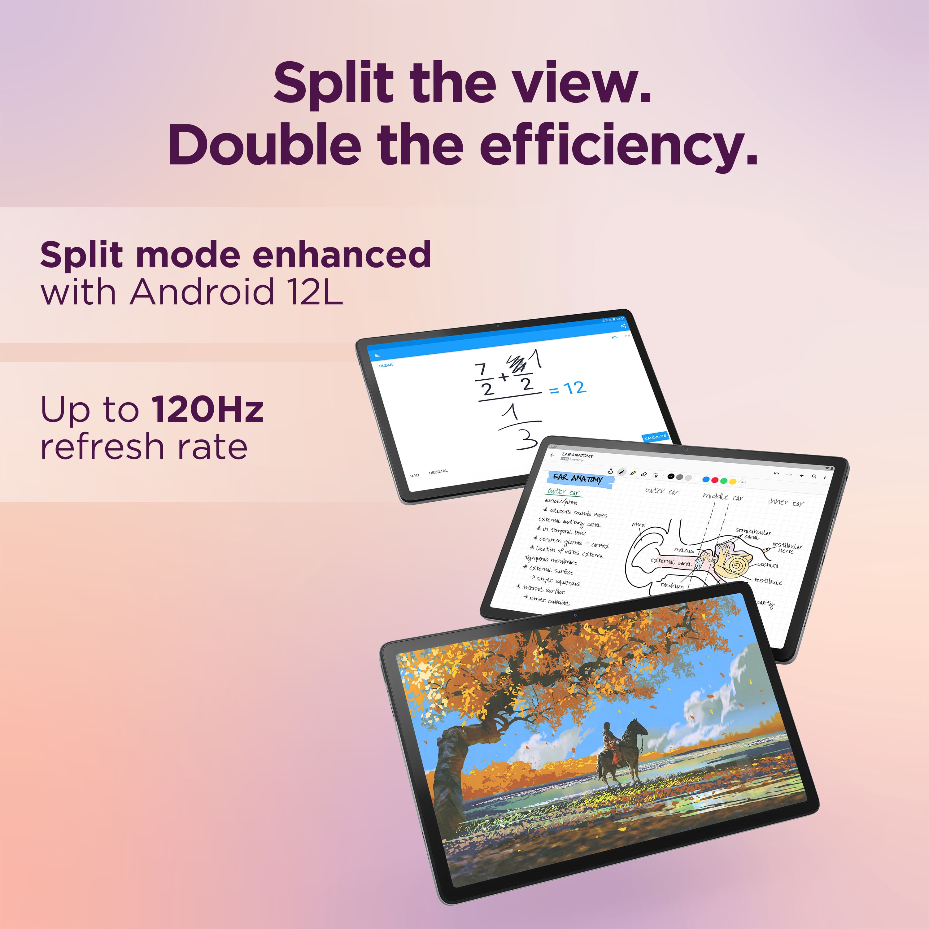 Split the view. Double the efficiency. Split mode enhanced with Android 12L. Up to 120Hz refresh rate.