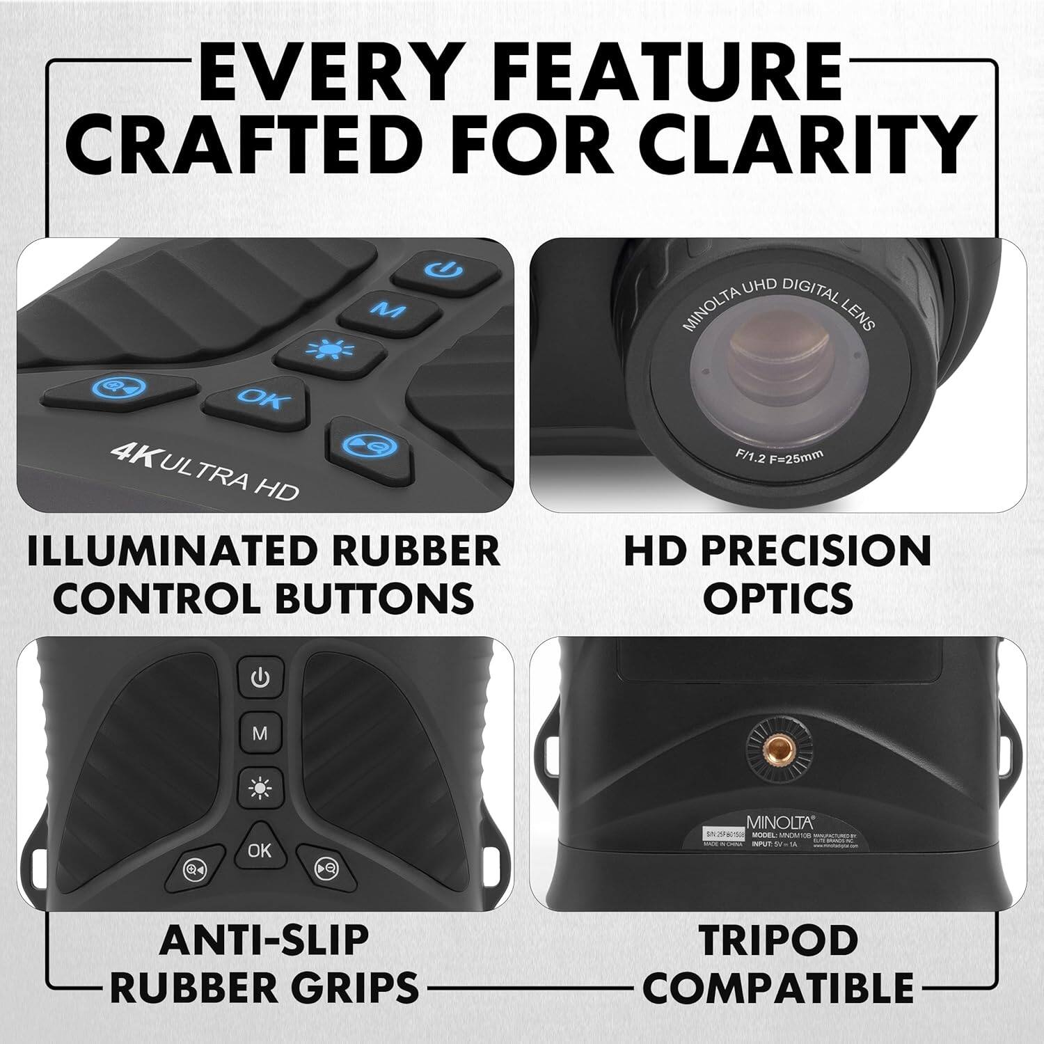 EVERY FEATURE CRAFTED FOR CLARITY

- 4K ULTRA HD
- ILLUMINATED RUBBER CONTROL BUTTONS
- MINOLTA UHD DIGITAL LENS F/1.2 F=25mm
- HD PRECISION OPTICS
- ANTI-SLIP RUBBER GRIPS
- TRIPOD COMPATIBLE