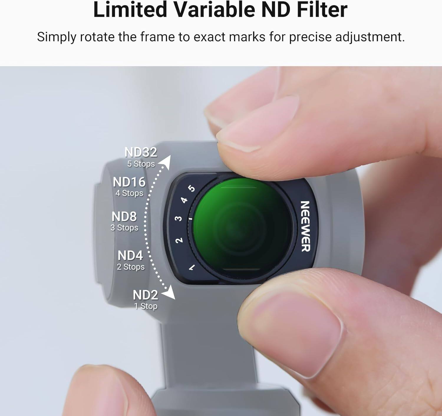 Limited Variable ND Filter  
Simply rotate the frame to exact marks for precise adjustment.  

ND32 5 Stops  
ND16 4 Stops  
ND8 3 Stops  
ND4 2 Stops  
ND2 1 Stop