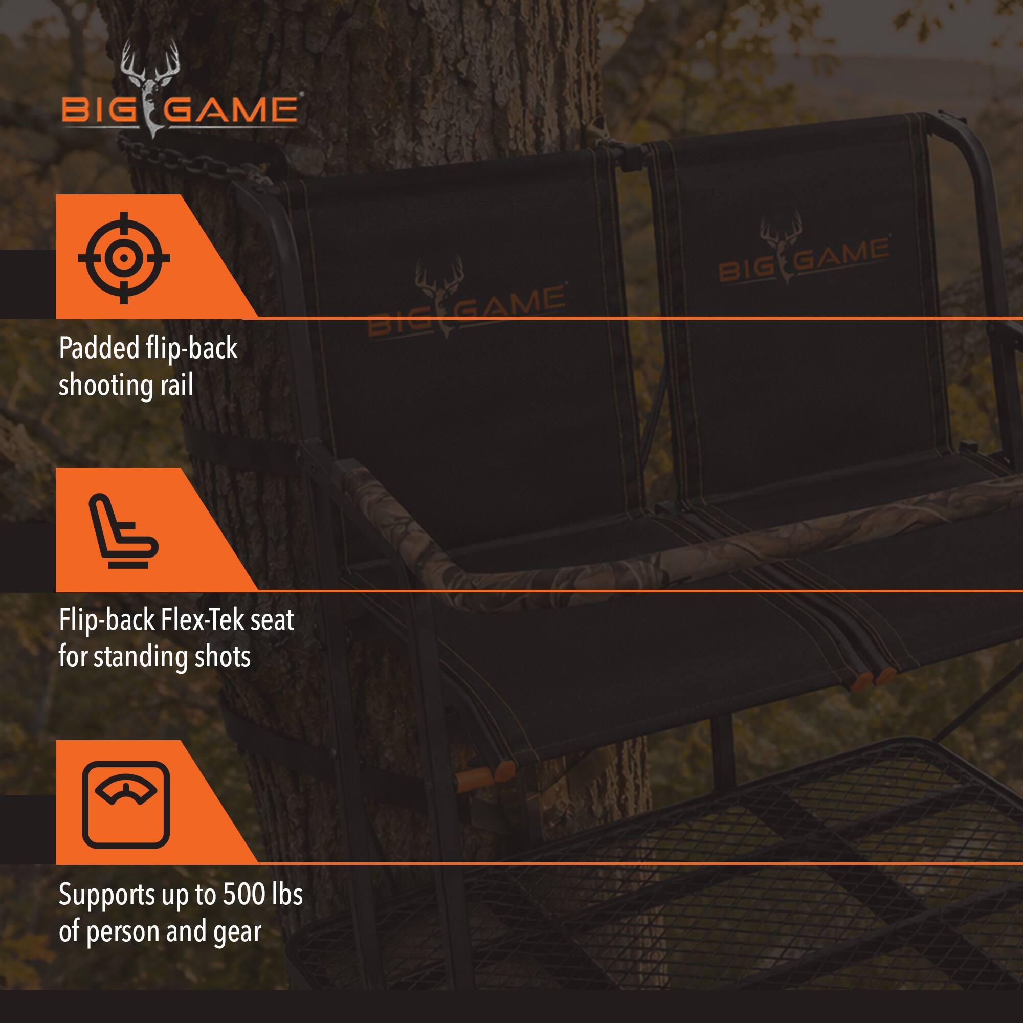BIG GAME

- Padded flip-back shooting rail
- Flip-back Flex-Tek seat for standing shots
- Supports up to 500 lbs of person and gear