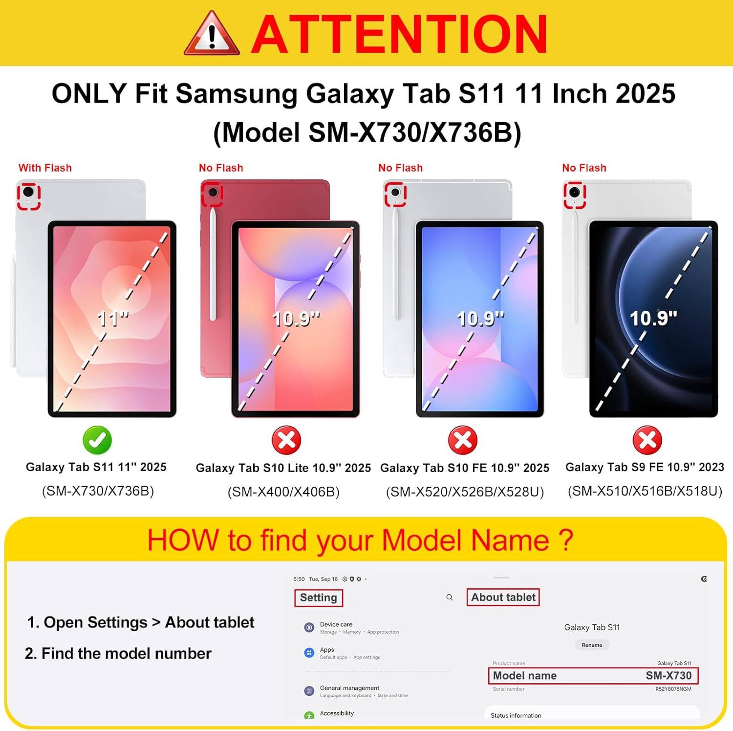 ! ATTENTION ONLY Fit Samsung Galaxy Tab S11 11 Inch 2025 (Model SM-X730/X736B) With Flash No Flash No Flash No Flash

11"
10.9"
10.9"
10.9"

X X X Galaxy Tab S11 11" 2025 Galaxy Tab S10 Lite 10.9" 2025 Galaxy Tab S10 FE 10.9" 2025 Galaxy Tab S9 FE 10.9" 2023 (SM-X730/X736B) (SM-X400/X406B) (SM-X520/X526B/X528U) (SM-X510/X516B/X518U)

HOW to find your Model Name ?
1. Open Settings > About tablet
2. Find the model number

Setting Device EAT Storage Memary ADD protection Apps Bafsult - ADD settings General management Lanezage 2014 keyboard state and savonas

About tablet Galaxy Tab S11 Ronamo Privers chama Model name Served