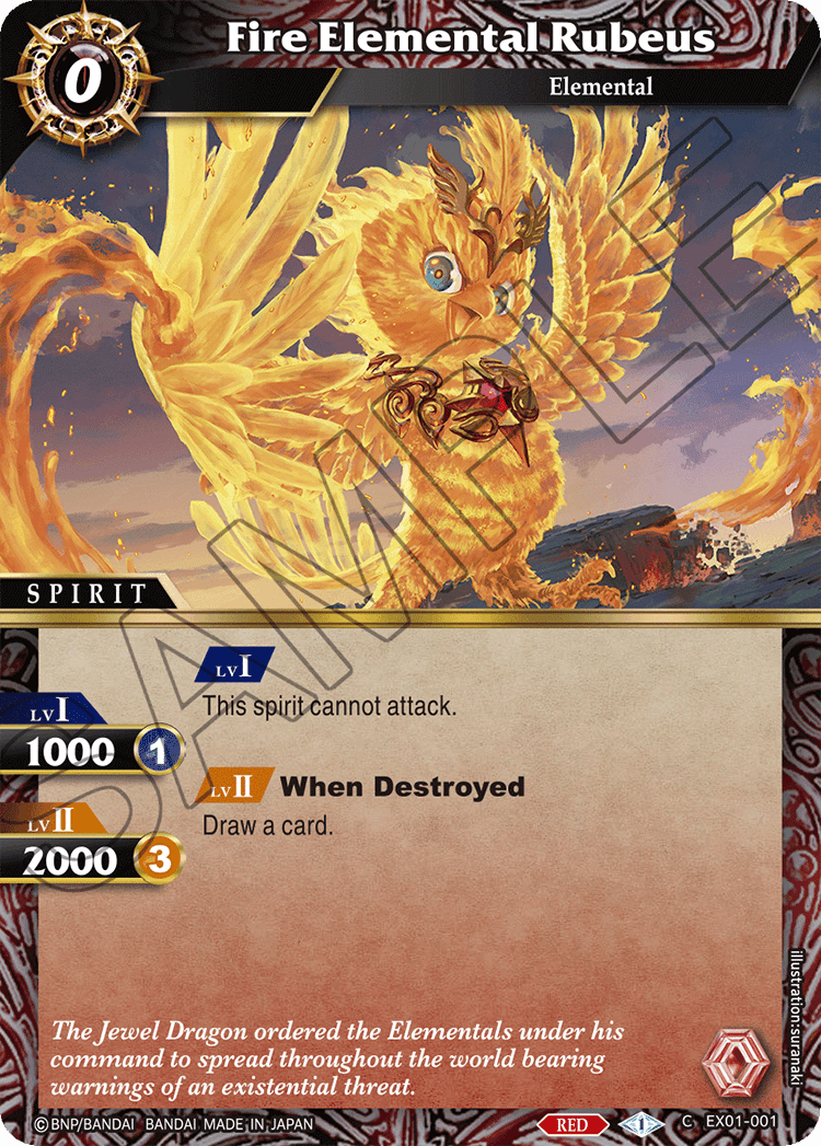 Fire Elemental Rubeus  
Elemental  
SPIRIT  
LvI  
1000  
LvII  
2000  

LvI  
This spirit cannot attack.  

LvII  
When Destroyed  
Draw a card.  

The Jewel Dragon ordered the Elementals under his command to spread throughout the world bearing warnings of an existential threat.  

BNP/BANDAI  
BANDAI MADE IN JAPAN  
RED  
EX01-001