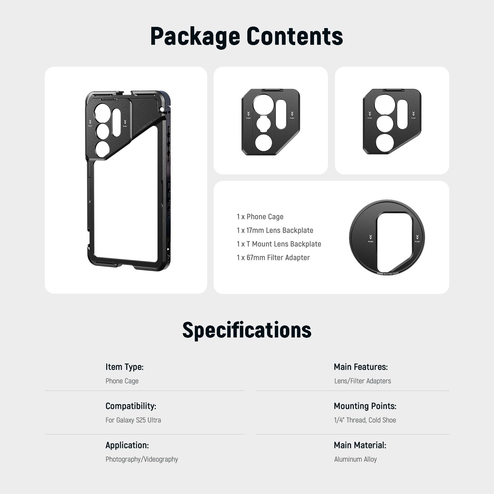 Package Contents  
1 x Phone Cage  
1 x 17mm Lens Backplate  
1 x T Mount Lens Backplate  
1 x 67mm Filter Adapter  

Specifications  
Item Type: Phone Cage  
Compatibility: For Galaxy S25 Ultra  
Application: Photography/Videography  
Main Material: Aluminum Alloy  

Main Features: Lens/Filter Adapters  
Mounting Points: 1/4 Thread, Cold Shoe