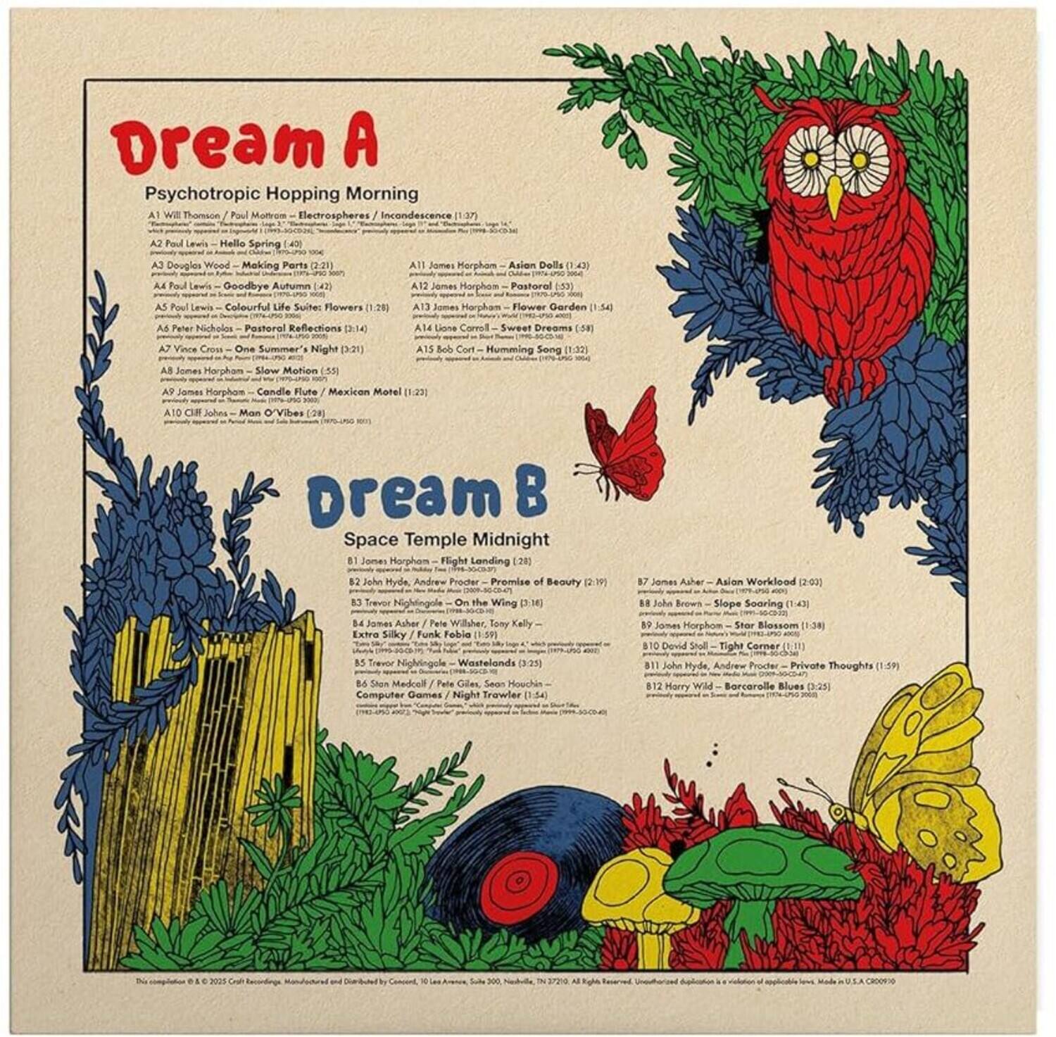 **Dream A**  
Psychotropic Hopping Morning

A1 Will Thomson / Paul Molrom - Electrospheres / Incondescence (1:37)  
A2 Douglas Wood - Making Parts (2:21)  
A3 Paul Lewis - Goodbye Autumn (4:27)  
A4 Paul Lewis - Colourful Life Suite: Flowers (1:26)  
A5 Peter Nicholos - Pastoral Reflections (1:54)  
A6 Vince Cress - One Summer Night (3:21)  
A7 Bob Cort - Humming Song (1:32)  
A8 James Horpham - Slow Motion (5:12)  
A9 James Horpham - Candle Flute / Mexican Motel (1:23)  
A10 CIR - Man O'Vibe (2:00)  
A11 James Horpham - Flight Landing (2:08)  
A12 John Hyde, Andrew Proder - Promise of Beauty (2:19)  
A13 On the Wing (3:11)  
A14 James Asher - Pete Willer, Tony Kelly - Extra Silky Funk Feh
