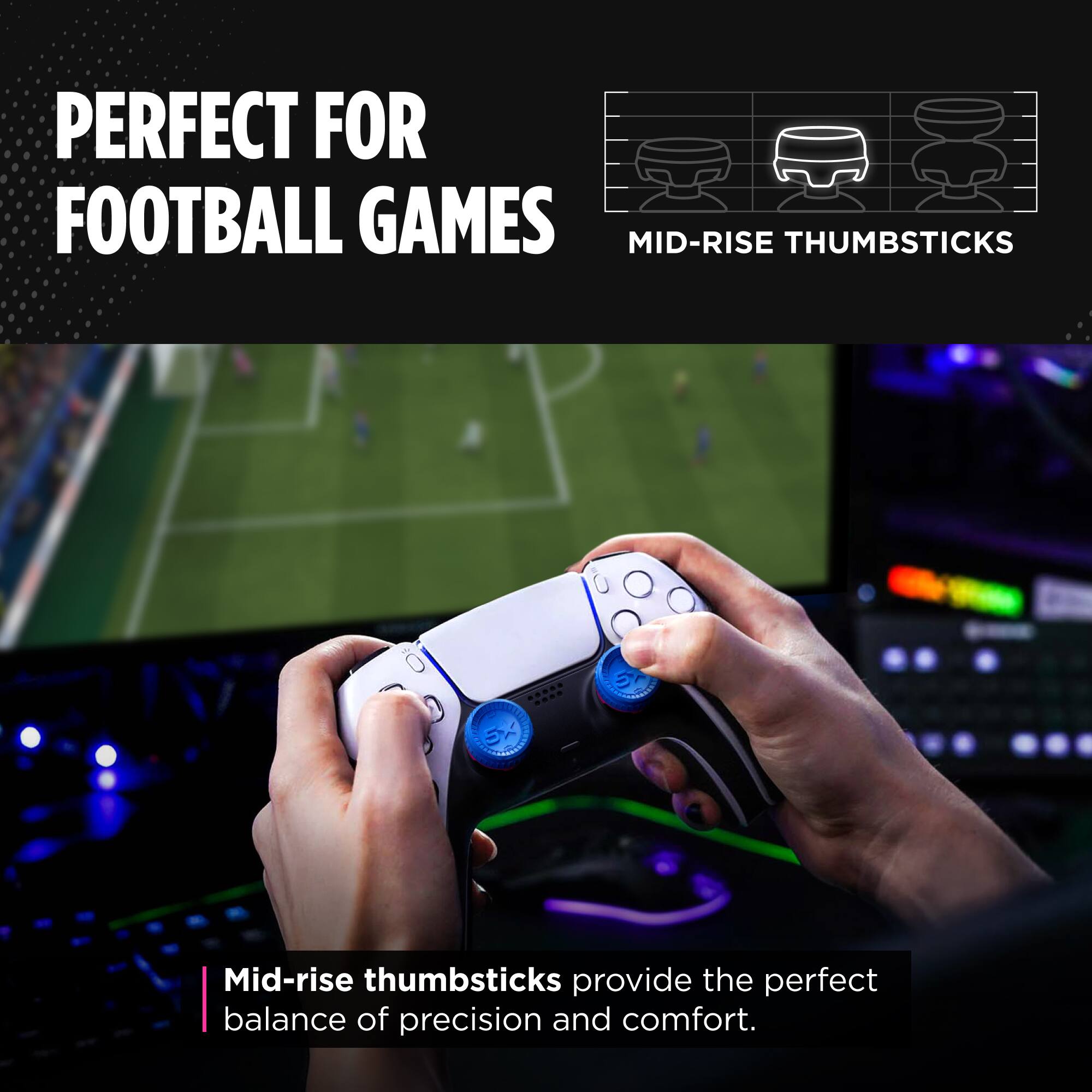 PERFECT FOR FOOTBALL GAMES

MID-RISE THUMBSTICKS

Mid-rise thumbsticks provide the perfect balance of precision and comfort.