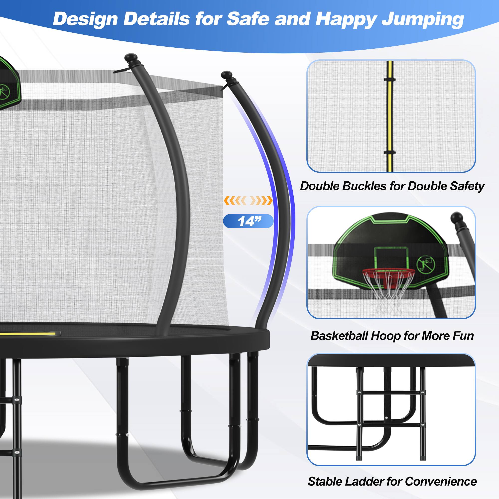 Design Details for Safe and Happy Jumping

- Double Buckles for Double Safety
- 14" Basketball Hoop for More Fun
- Stable Ladder for Convenience