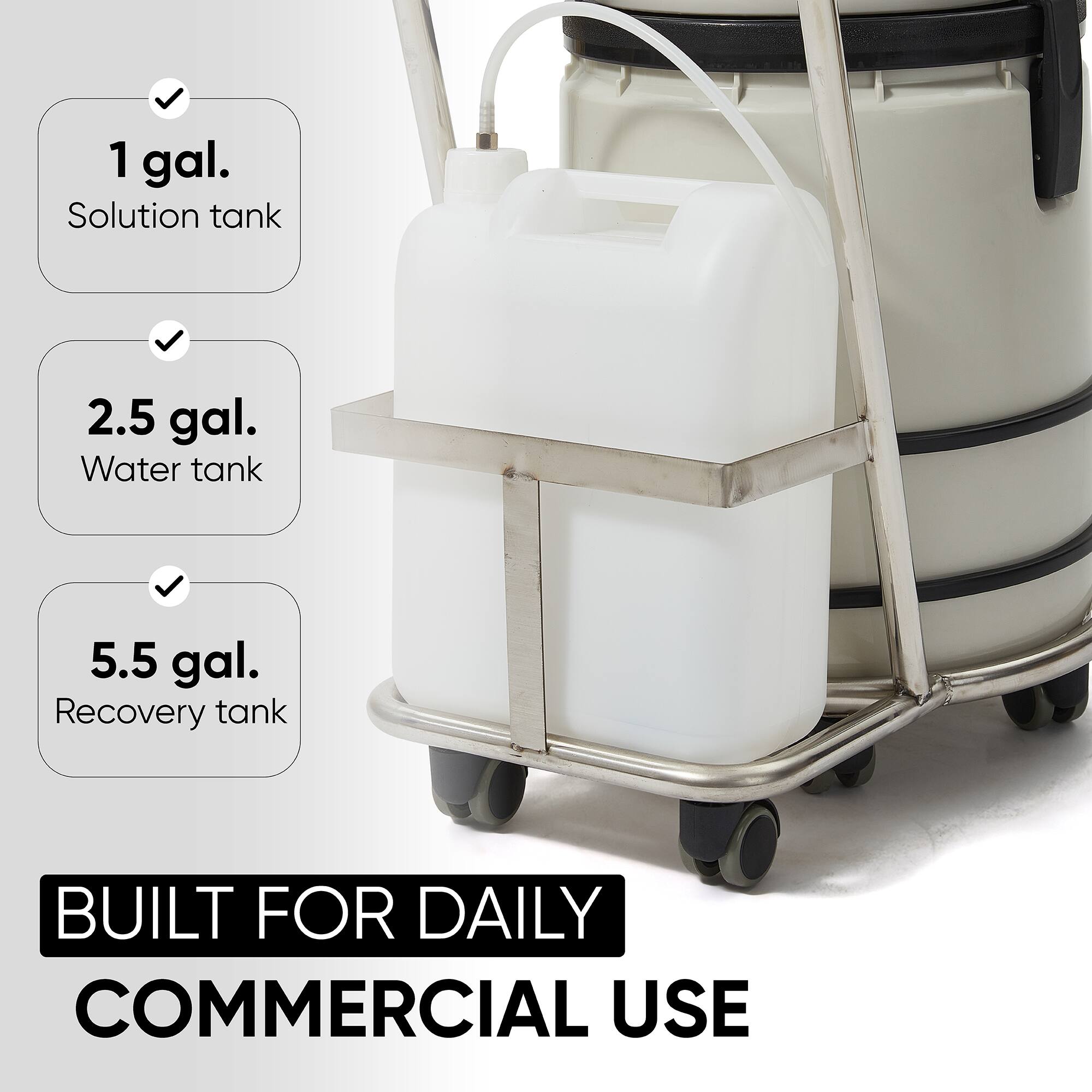 1 gal. Solution tank  
2.5 gal. Water tank  
5.5 gal. Recovery tank  
BUILT FOR DAILY COMMERCIAL USE