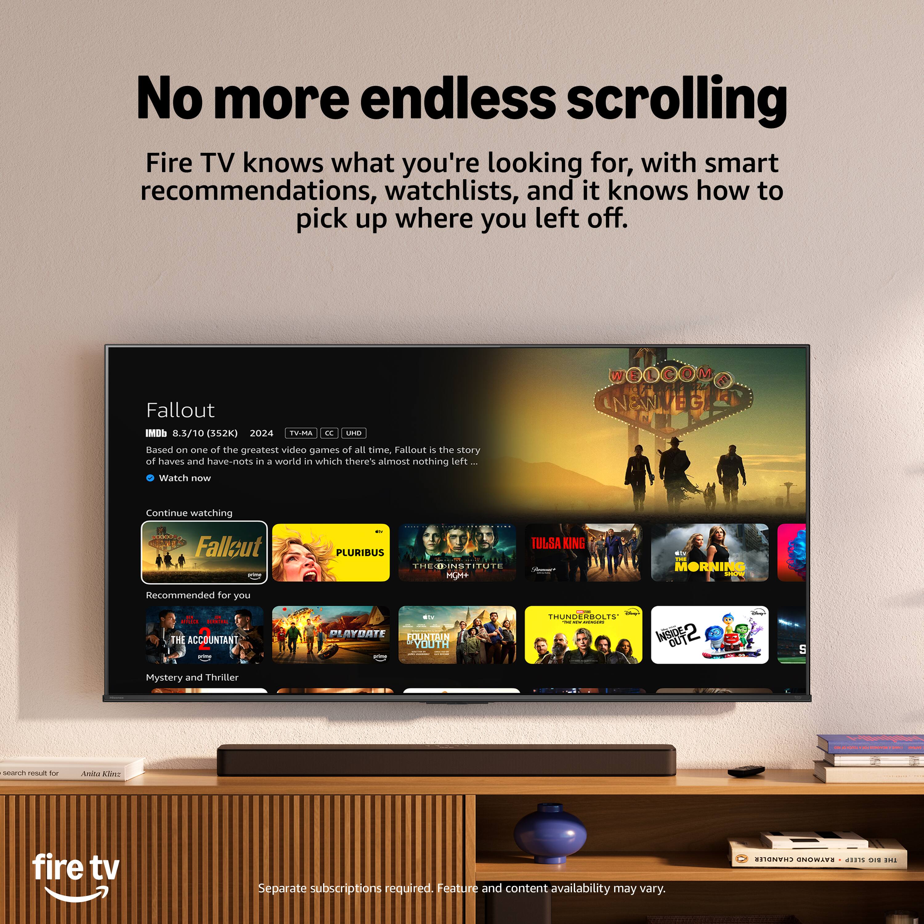 No more endless scrolling  
Fire TV knows what you're looking for, with smart recommendations, watchlists, and it knows how to pick up where you left off.

Fallout IMDb 8.3/10 (352K) 2024 TV-MA CC UNR  
Based on one of the greatest video games of all time, Fallout is the story of haves and have-nots in a world in which there's almost nothing left...  
Watch now  
Continue watching  
Fallout  
TULSA KING  
PLURIBUS THEOINSTITUTE  
MGM+  
RU THE MORNING SHOW  
Recommended for you  
THE ACCOUNTANT  
div AYDATE FOUNTAIN YOUTH  
THUNDERBOLTS' THE ww r Animizes INSIDED OUTC  
Mystery and Thriller  
search result for  
Anita Klinz  
fire tv  
Separate subscriptions required. Feature and content availability may vary.
