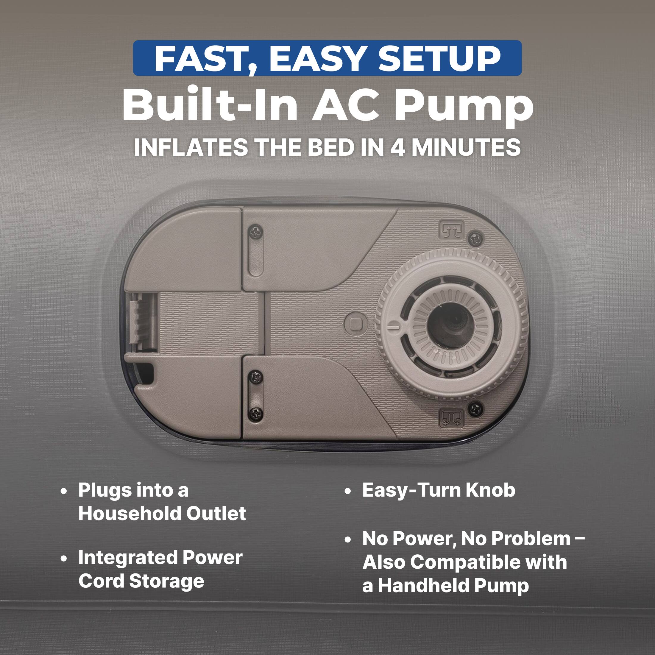 FAST, EASY SETUP  
Built-In AC Pump  
INFLATES THE BED IN 4 MINUTES  

- Plugs into a Household Outlet  
- Integrated Power Cord Storage  
- Easy-Turn Knob  
- No Power, No Problem – Also Compatible with a Handheld Pump
