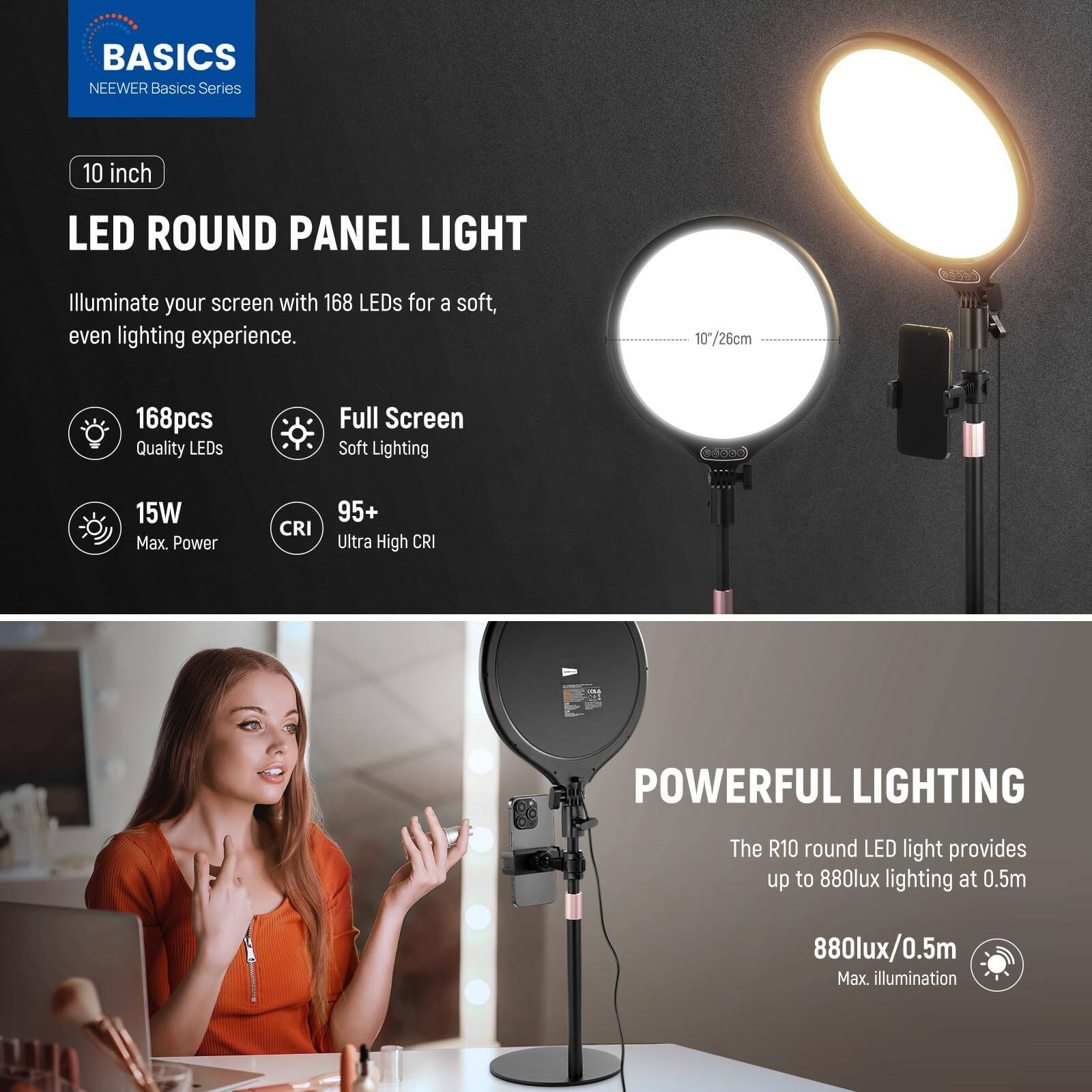 BASICS  
NEEWER Basics Series  

10 inch LED ROUND PANEL LIGHT  
Illuminate your screen with 168 LEDs for a soft, even lighting experience.  

10/26cm  
168pcs Quality LEDs  
Full Screen Soft Lighting  
15W Max. Power  
CRI 95+ Ultra High CRI  

POWERFUL LIGHTING  
The R10 round LED light provides up to 880lux lighting at 0.5m  
880lux/0.5m Max. illumination