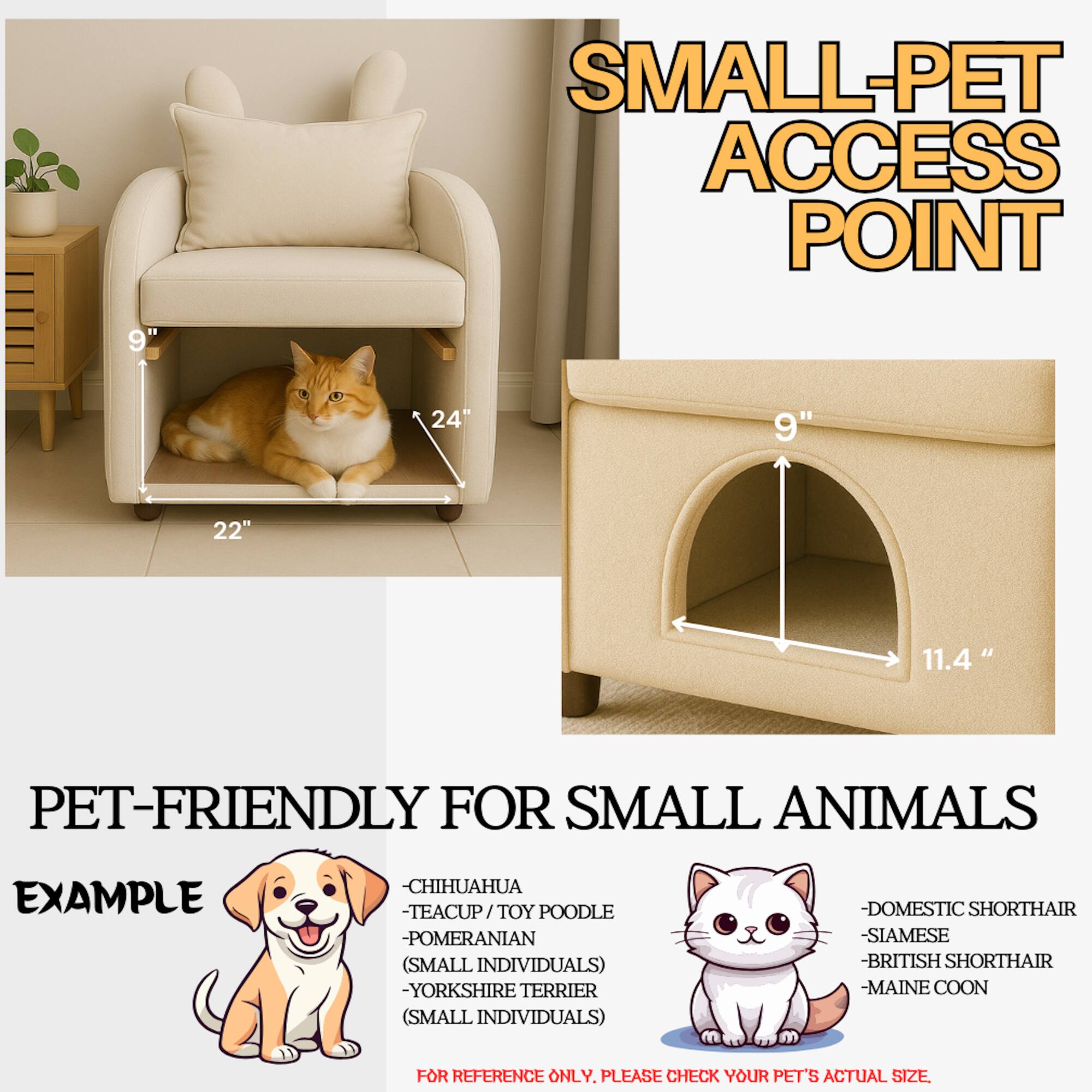 **SMALL-PET ACCESS POINT**

**PET-FRIENDLY FOR SMALL ANIMALS**

**EXAMPLE**

- CHIHUAHUA
- TEACUP / TOY POODLE
- POMERANIAN (SMALL INDIVIDUALS)
- YORKSHIRE TERRIER (SMALL INDIVIDUALS)
- DOMESTIC SHORTHAIR
- SIAMESE
- BRITISH SHORTHAIR
- MAINE COON

**FOR REFERENCE ONLY. PLEASE CHECK YOUR PET'S ACTUAL SIZE.**

**Dimensions:**
- 24" (width)
- 22" (depth)
- 9" (height)
- 11.4" (diameter)