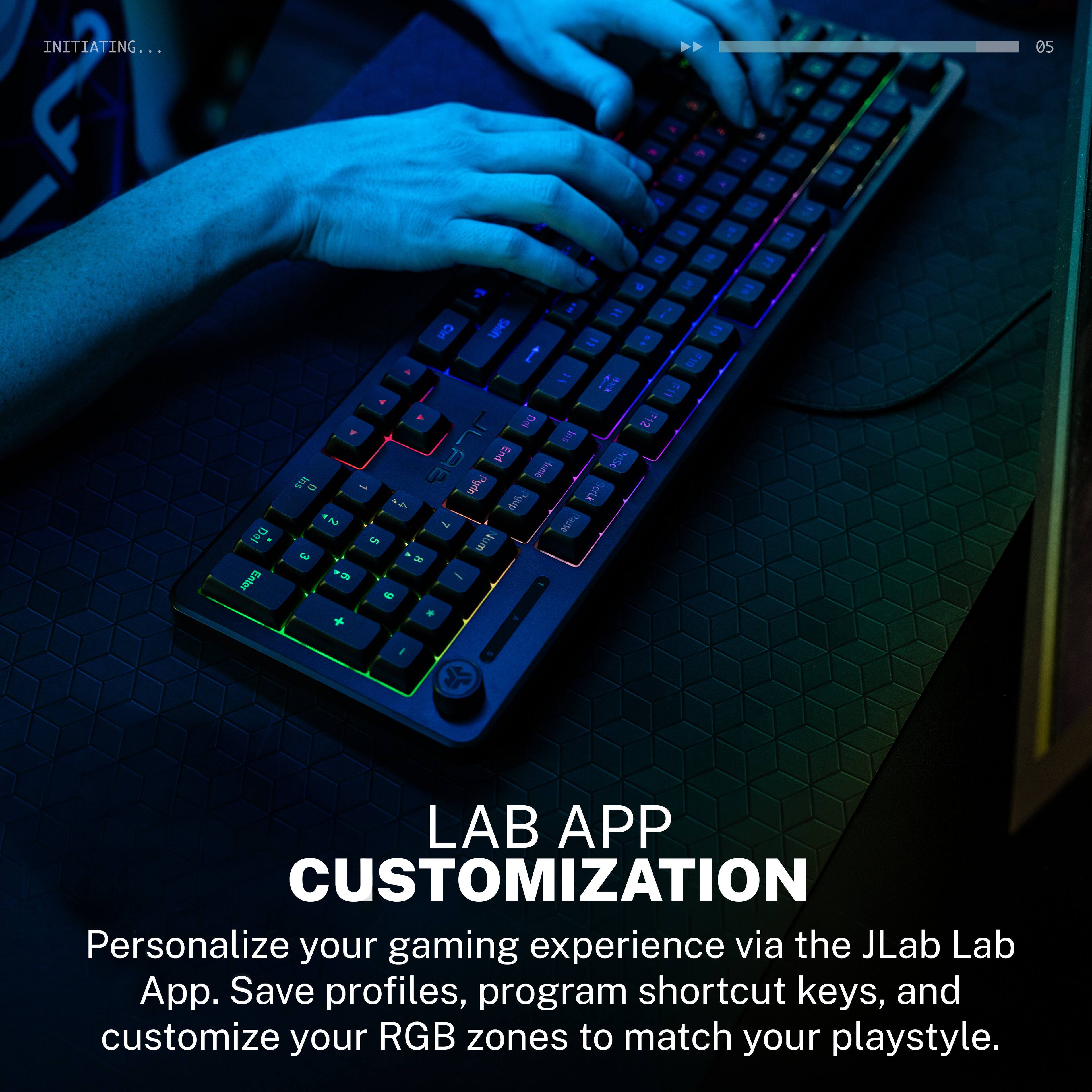 INITIATING...

05

LAB APP CUSTOMIZATION
Personalize your gaming experience via the JLab Lab App. Save profiles, program shortcut keys, and customize your RGB zones to match your playstyle.