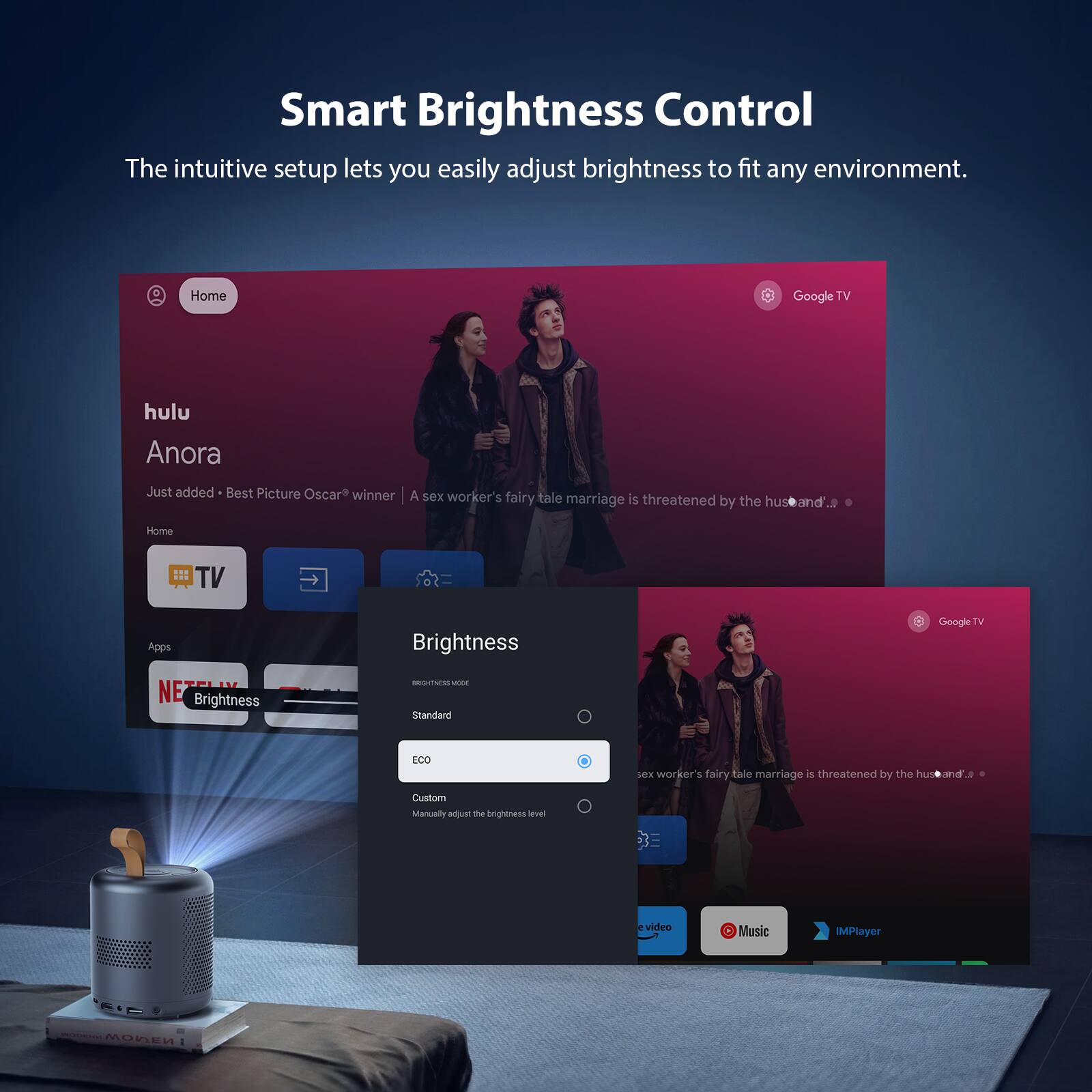 Smart Brightness Control  
The intuitive setup lets you easily adjust brightness to fit any environment.  

Home  
Google TV  
hulu  
Anora  
Just added - Best Picture Oscar® winner | A sex worker's fairy tale marriage is threatened by the husband...  

Home TV Apps  
Brightness  
Google TV  
NE  
Brightness  
aoOUTs  
Mare  
Standard  
LCO  
sex worker's fairy tale marriage 4 threatened by the husband_  
Custom  
Manually adjust the Brightness  
Soves video  
Music  
IMPlayer