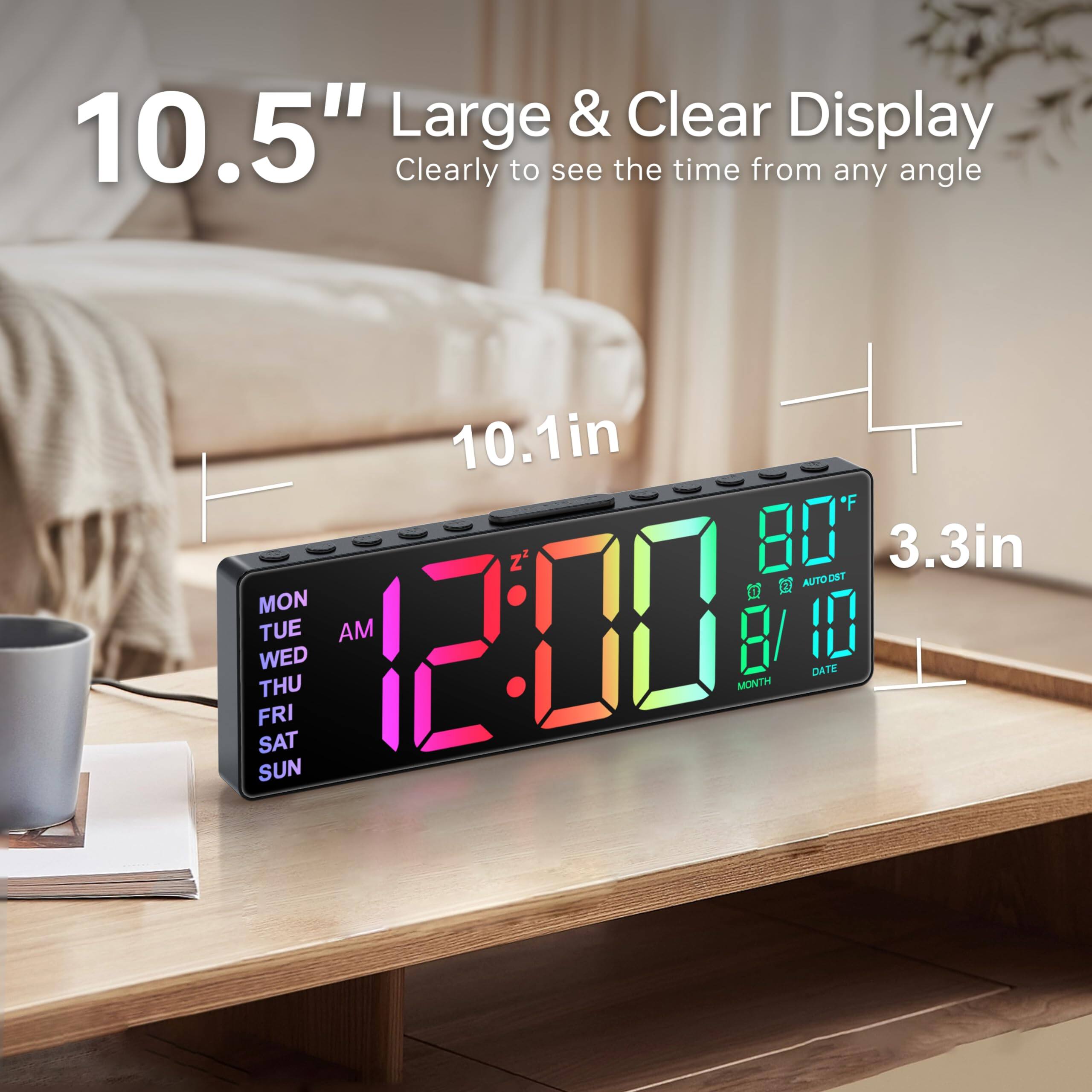 10.5" Large & Clear Display  
Clearly to see the time from any angle  

10.1in  
3.3in  

12:00 AM  
80°F  
8/10  

MON TUE WED THU FRI SAT SUN  

AUTO DRT  
MONTH DATE