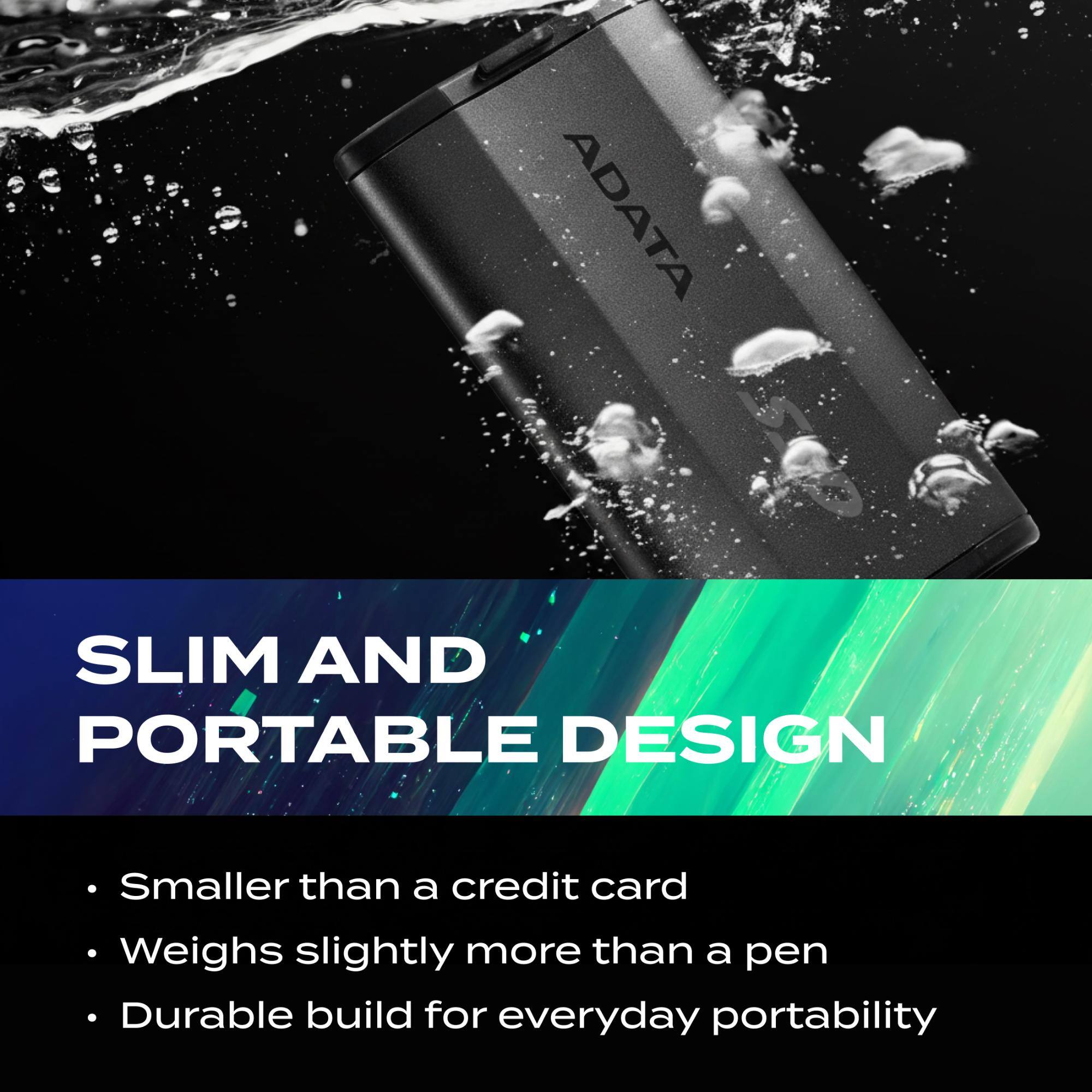 ADATA SLIM AND PORTABLE DESIGN  
- Smaller than a credit card  
- Weighs slightly more than a pen  
- Durable build for everyday portability