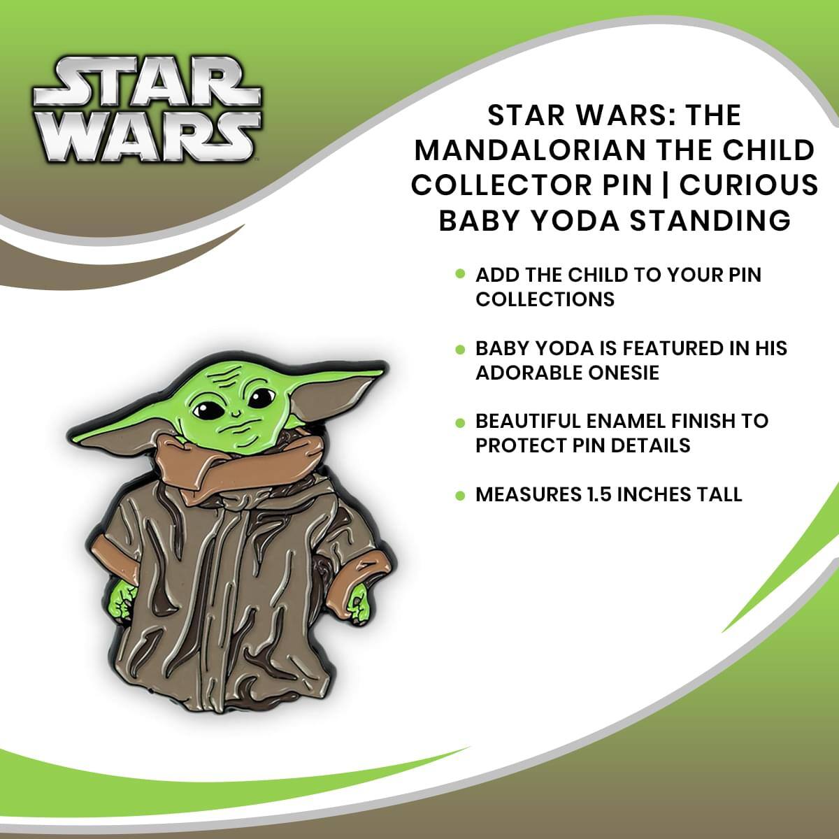 STAR WARS: THE MANDALORIAN THE CHILD COLLECTOR PIN | CURIOUS BABY YODA STANDING

- ADD THE CHILD TO YOUR PIN COLLECTIONS
- BABY YODA IS FEATURED IN HIS ADORABLE ONESIE
- BEAUTIFUL ENAMEL FINISH TO PROTECT PIN DETAILS
- MEASURES 1.5 INCHES TALL