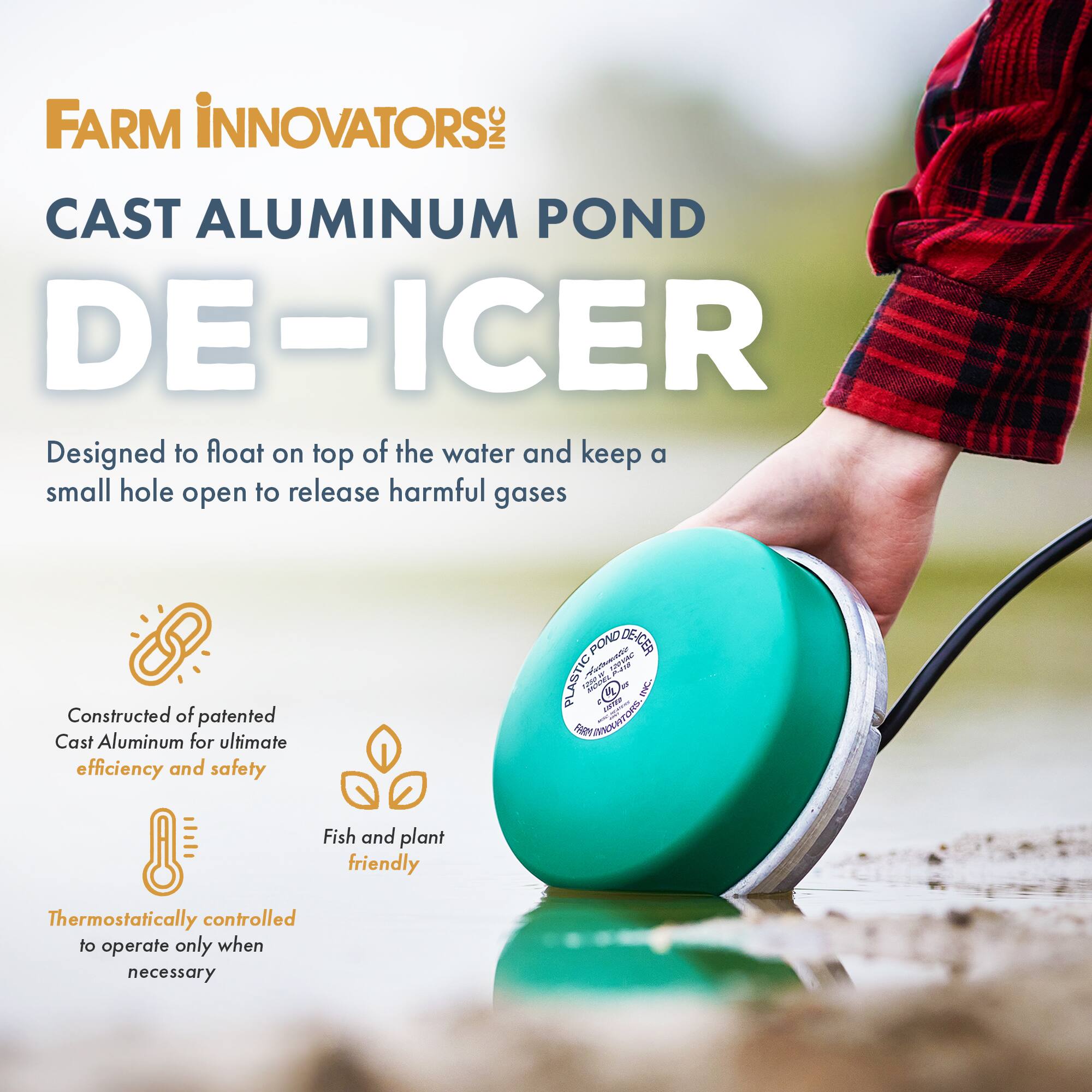 FARM INNOVATORS INC CAST ALUMINUM POND DE-ICER  
Designed to float on top of the water and keep a small hole open to release harmful gases  
Constructed of patented Cast Aluminum for ultimate efficiency and safety  
Fish and plant friendly  
Thermostatically controlled to operate only when necessary